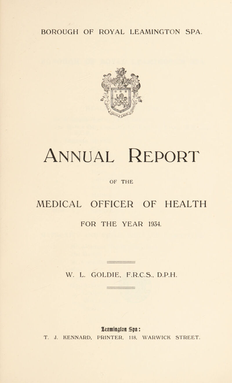 Annual Report OF THE MEDICAL OFFICER OF HEALTH FOR THE YEAR 1934. W. L. GOLDIE, F.R.C.S., D.P.H. leamingtoit Spa: T. J. KENNARD, PRINTER, 118, WARWICK STREET.