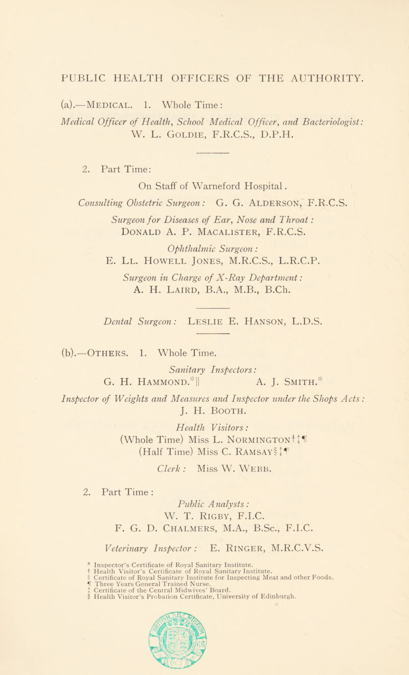 PUBLIC HEALTH OFFICERS OF THE AUTHORITY. (a).—Medical. 1. Whole Time: Medical Officer of Health, School Medical Officer, and Bacteriologist: W. L. Goldie, F.R.C.S., D.P.H. 2. Part Time: On Staff of Warneford Hospital. Consulting Obstetric Surgeon: G. G. Alderson, F.R.C.S. Surgeon for Diseases of Ear, Nose and Throat: Donald A. P. Macalister, F.R.C.S. Ophthalmic Surgeon : E. Ll. Howell Jones, M.R.C.S., L.R.C.P. Surgeon in Charge of X-Ray Department: A. H. Laird, B.A., M.B., B.Ch. Dental Surgeon: Leslie E. Hanson, L.D.S. (b).—Others. 1. Whole Time. Sanitary Inspectors: G. H. HammondaII A. J. Smith. Inspector of Weights and Measures and Inspector under the Shops Ads : J. H. Booth. Health Visitors: (Whole Time) Miss L. NormingtonJ JIT (Half Time) Miss C. RamsayLII1 Clerk : Miss W. Webb. 2. Part Time : Public A nalysts: W. T. Rigby, F.I.C. F. G. D. Chalmers, M.A., B.Sc., F.I.C. Veterinary Inspector: E. Ringer, M.R.C.V.S. * Inspector’s Certificate of Royal Sanitary Institute. + Health Visitor’s Certificate of Royal Sanitary Institute. II Certificate of Royal Sanitary Institute for Inspecting Meat and other Foods. IT Three Years General Trained Nurse. + Certificate of the Central Midwives’ Board. § Health Visitor’s Probation Certificate, University of Edinburgh.