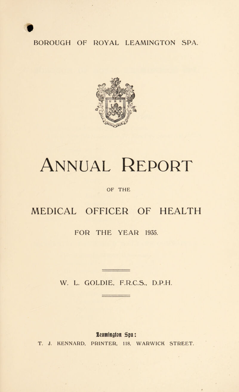 Annual Report OF THE MEDICAL OFFICER OF HEALTH FOR THE YEAR 1935. W. L. GOLDIE, F.R.C.S., D.P.H. ^Leamington Spa: T. J. KENNARD, PRINTER, 118, WARWICK STREET.