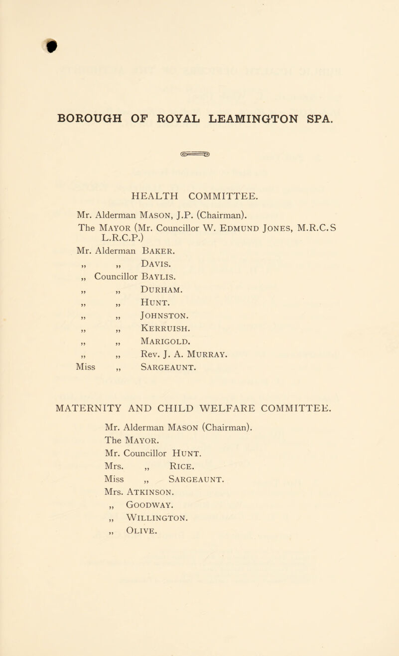 (gE--~ ~E>) HEALTH COMMITTEE. Mr. Alderman Mason, J.P. (Chairman). The Mayor (Mr. Councillor W. Edmund Jones, M.R.C.S L.R.C.P.) Mr. Alderman >> >> Baker. Davis. ,, Councillor Baylis. > J >> >> >> >> >> >> diss >> Durham. Hunt. Johnston. Kerruish. Marigold. Rev. J. A. Murray. Sargeaunt. MATERNITY AND CHILD WELFARE COMMITTEE. Mr. Alderman Mason (Chairman). The Mayor. Mr. Councillor Hunt. Mrs. „ Rice. Miss „ Sargeaunt. Mrs. Atkinson. „ Goodway. „ Willington. ,, Olive.