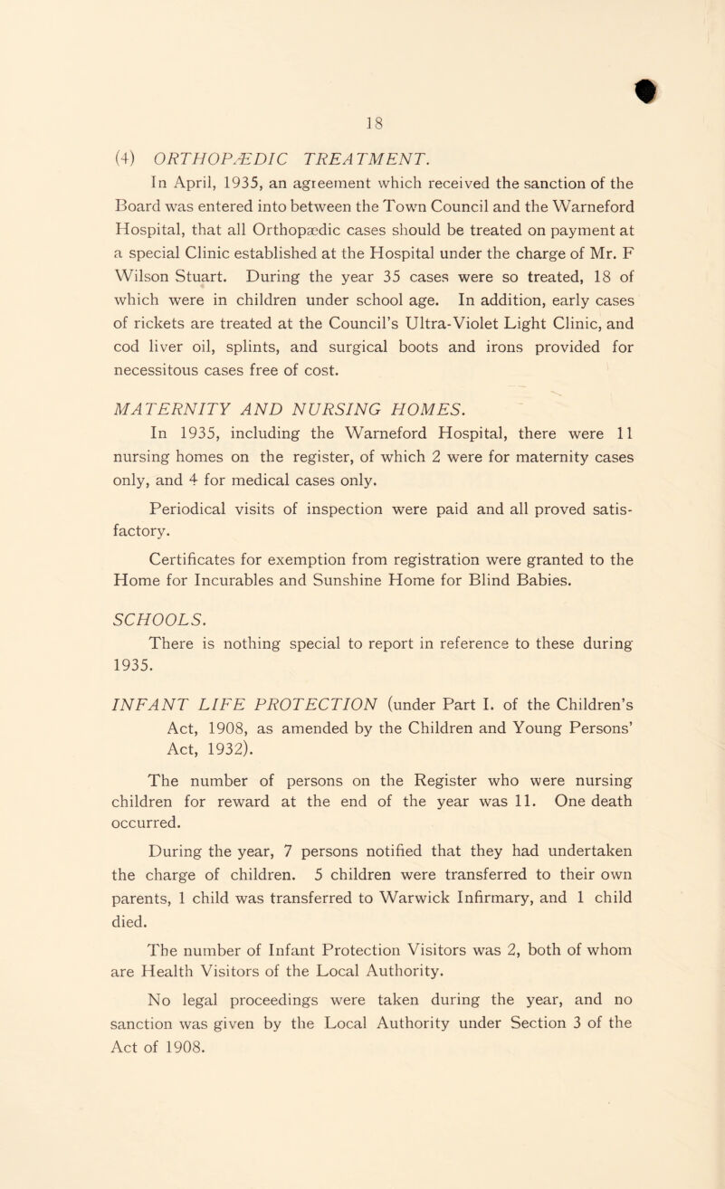 (4) ORTHOPAEDIC TREA TMENT. In April, 1935, an agreement which received the sanction of the Board was entered into between the Town Council and the Warneford Hospital, that all Orthopaedic cases should be treated on payment at a special Clinic established at the Hospital under the charge of Mr. F Wilson Stuart. During the year 35 cases were so treated, 18 of which were in children under school age. In addition, early cases of rickets are treated at the Council’s Ultra-Violet Light Clinic, and cod liver oil, splints, and surgical boots and irons provided for necessitous cases free of cost. MATERNITY AND NURSING HOMES. In 1935, including the Warneford Hospital, there were 11 nursing homes on the register, of which 2 were for maternity cases only, and 4 for medical cases only. Periodical visits of inspection were paid and all proved satis¬ factory. Certificates for exemption from registration were granted to the Home for Incurables and Sunshine Home for Blind Babies. SCHOOLS. There is nothing special to report in reference to these during 1935. INFANT LIFE PROTECTION (under Part I. of the Children’s Act, 1908, as amended by the Children and Young Persons’ Act, 1932). The number of persons on the Register who were nursing children for reward at the end of the year was 11. One death occurred. During the year, 7 persons notified that they had undertaken the charge of children. 5 children were transferred to their own parents, 1 child was transferred to Warwick Infirmary, and 1 child died. The number of Infant Protection Visitors was 2, both of whom are Health Visitors of the Local Authority. No legal proceedings were taken during the year, and no sanction was given by the Local Authority under Section 3 of the Act of 1908.