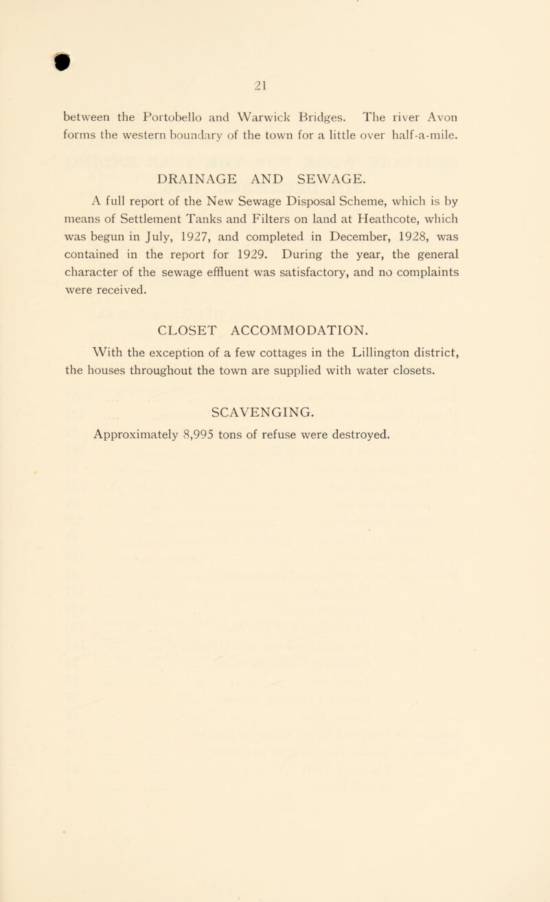 between the Portobello and Warwick Bridges. The river Avon forms the western boundary of the town for a little over half-a-mile. DRAINAGE AND SEWAGE. A full report of the New Sewage Disposal Scheme, which is by means of Settlement Tanks and Filters on land at Heathcote, which was begun in July, 1927, and completed in December, 1928, was contained in the report for 1929. During the year, the general character of the sewage effluent was satisfactory, and no complaints were received. CLOSET ACCOMMODATION. With the exception of a few cottages in the Lillington district, the houses throughout the town are supplied with water closets. SCAVENGING. Approximately 8,995 tons of refuse were destroyed.