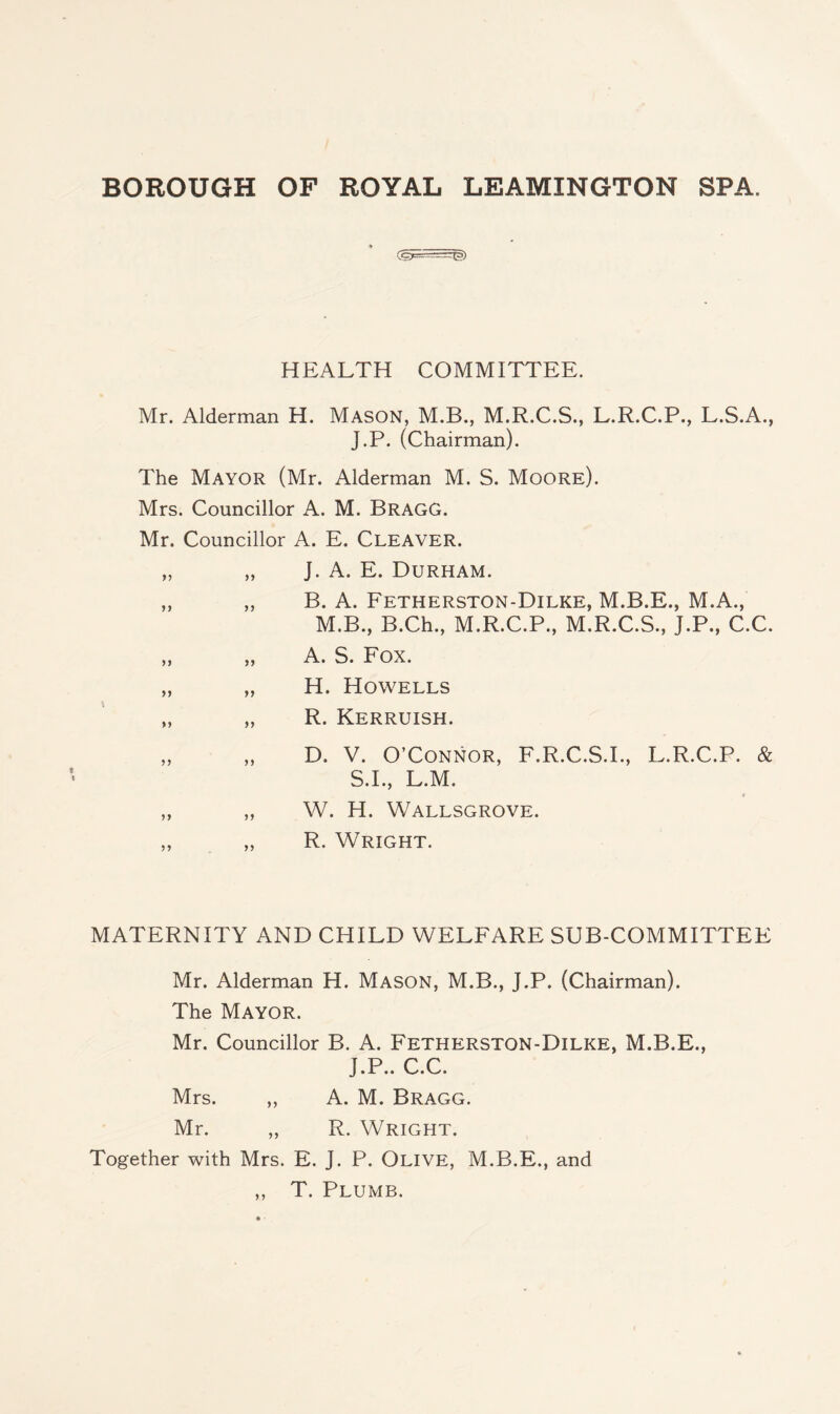 HEALTH COMMITTEE. Mr. Alderman H. Mason, M.B., M.R.C.S., L.R.C.P., L.S.A., J.P. (Chairman). The Mayor (Mr. Alderman M. S. Moore). Mrs. Councillor A. M. Bragg. Mr. Councillor A. E. Cleaver. „ „ J. A. E. Durham. „ „ B. A. Fetherston-Dilke, M.B.E., M.A., M.B., B.Ch., M.R.C.P., M.R.C.S., J.P., C.C. „ „ A. S. Fox. „ „ H. Howells „ „ R. Kerruish. „ „ D. V. O’Connor, F.R.C.S.I., L.R.C.P. & S.I., L.M. „ „ W. H. Wallsgrove. „ „ R. Wright. MATERNITY AND CHILD WELFARE SUB-COMMITTEE Mr. Alderman H. Mason, M.B., J.P. (Chairman). The Mayor. Mr. Councillor B. A. Fetherston-Dilke, M.B.E., J.P.. C.C. Mrs. „ A. M. Bragg. Mr. „ R. Wright. Together with Mrs. E. J. P. Olive, M.B.E., and ,, T. Plumb.