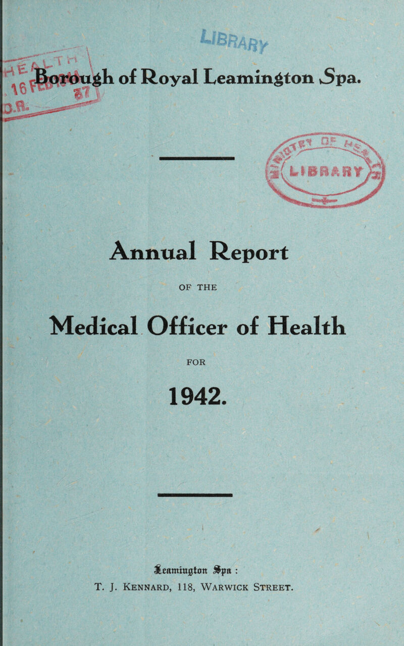 gk of Royal Leamington vSpa. Ct V Annual Report OF THE Medical Officer of Health FOR 1942. fieantmptott Spa : T. J. Kennard, 118, Warwick Street.