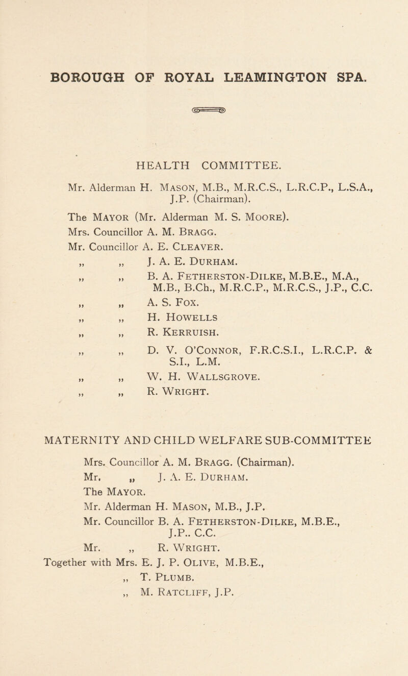 (£>-- -:g»> HEALTH COMMITTEE. Mr. Alderman H. Mason, M.B., M.R.C.S., L.R.C.P., L.S.A., J.P. (Chairman). The Mayor (Mr. Alderman M. S. Moore). Mrs. Councillor A. M. Bragg. Mr. Councillor A. E. Cleaver. „ „ J. A. E. Durham. „ „ B. A. Fetherston-Dilke, M.B.E., M.A., M.B., B.Ch., M.R.C.P., M.R.C.S., J.P., C.C. „ „ A. S. Fox. „ „ H. Howells „ „ R. Kerruish. „ „ D. V. O’Connor, F.R.C.S.I., L.R.C.P. & S.I., L.M. „ „ W. H. Wallsgrove. „ „ R. Wright. MATERNITY AND CHILD WELFARE SUB-COMMITTEE Mrs. Councillor A. M. Bragg. (Chairman). Mr. „ J. A. E. Durham. The Mayor. Mr. Alderman H. Mason, M.B., J.P. Mr. Councillor B. A. Fetherston-Dilke, M.B.E., J.P.. C.C. Mr. „ R. Wright. Together with Mrs. E. J. P. Olive, M.B.E., ,, T. Plumb.