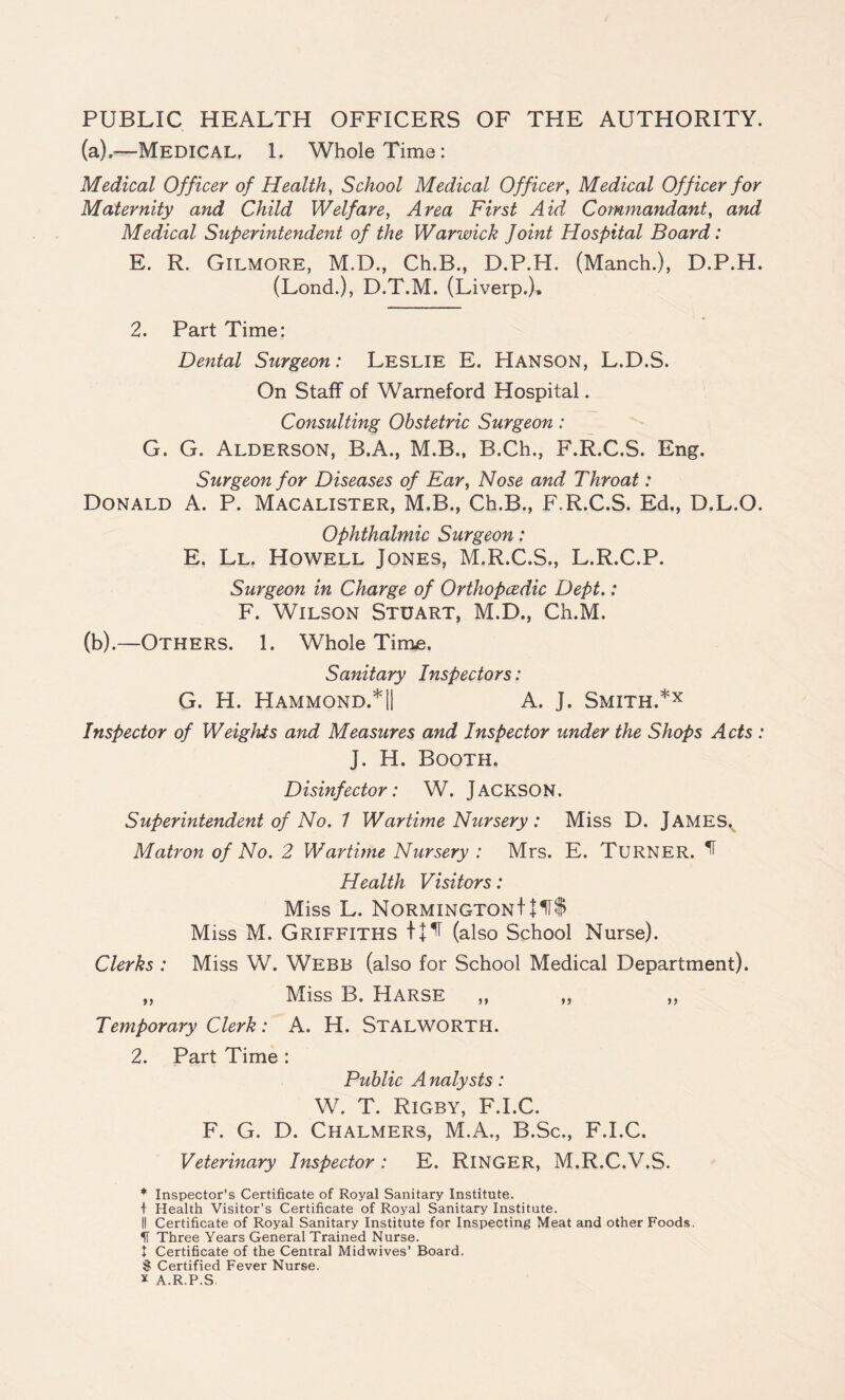 PUBLIC HEALTH OFFICERS OF THE AUTHORITY. (a) .—Medical, 1. Whole Time: Medical Officer of Health, School Medical Officer, Medical Officer for Maternity and Child Welfare, Area First Aid Commandant, and Medical Superintendent of the Warwick Joint Hospital Board: E. R. Gilmore, M.D., Ch.B., D.P.H. (Manch.), D.P.H. (Lond.), D.T.M. (Liverp.). 2. Part Time: Dental Surgeon: Leslie E. HANSON, L.D.S. On Staff of Warneford Hospital. Consulting Obstetric Surgeon: G. G. Alderson, B.A., M.B., B.Ch., F.R.C.S. Eng. Surgeon for Diseases of Ear, Nose and Throat: Donald A. P. Macalister, M.B., Ch.B., F.R.C.S. Ed., D.L.O. Ophthalmic Surgeon: E. Ll. Howell Jones, M.R.C.S., L.R.C.P. Surgeon in Charge of Orthopcedic Dept.: F. Wilson Stuart, M.D., Ch.M. (b) .—Others. 1. Whole Time. Sanitary Inspectors: G. H. Hammond.*|| A. J. Smith.*x Inspector of Weights and Measures and Inspector under the Shops Acts : J. H. Booth. Disinfector: W. JACKSON. Superintendent of No. 1 Wartime Nursery : Miss D. JAMES. Matron of No. 2 Wartime Nursery : Mrs. E. TURNER. ^ Health Visitors: Miss L. NORMINGTONt + H$ Miss M, Griffiths t + ^ (also School Nurse). Clerks : Miss W. Webb (also for School Medical Department). „ Miss B. HARSE „ „ „ Temporary Clerk: A. H. STALWORTH. 2. Part Time : Public A nalysts: W. T. Rigby, F.I.C. F. G. D. Chalmers, M.A., B.Sc., F.I.C. Veterinary Inspector : E. RlNGER, M.R.C.V.S. * Inspector’s Certificate of Royal Sanitary Institute. + Health Visitor’s Certificate of Royal Sanitary Institute. II Certificate of Royal Sanitary Institute for Inspecting Meat and other Foods. If Three Years General Trained Nurse. I Certificate of the Central Midwives’ Board. $ Certified Fever Nurse, x A.R.P.S