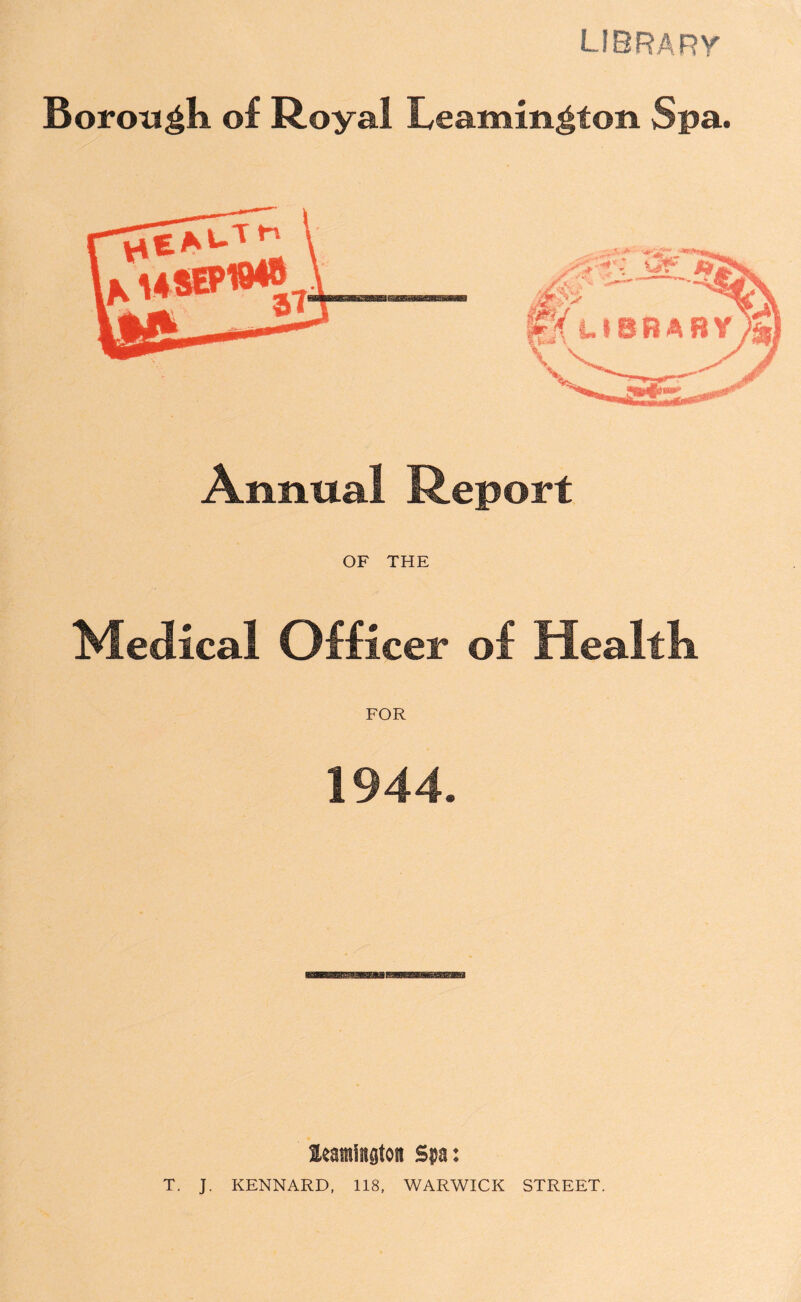 library Borough of Royal Leamington Spa. Annual Report OF THE Medical Officer of Healtk FOR 1944. leantiagtoit Spa: T. J. KENNARD, 118, WARWICK STREET.