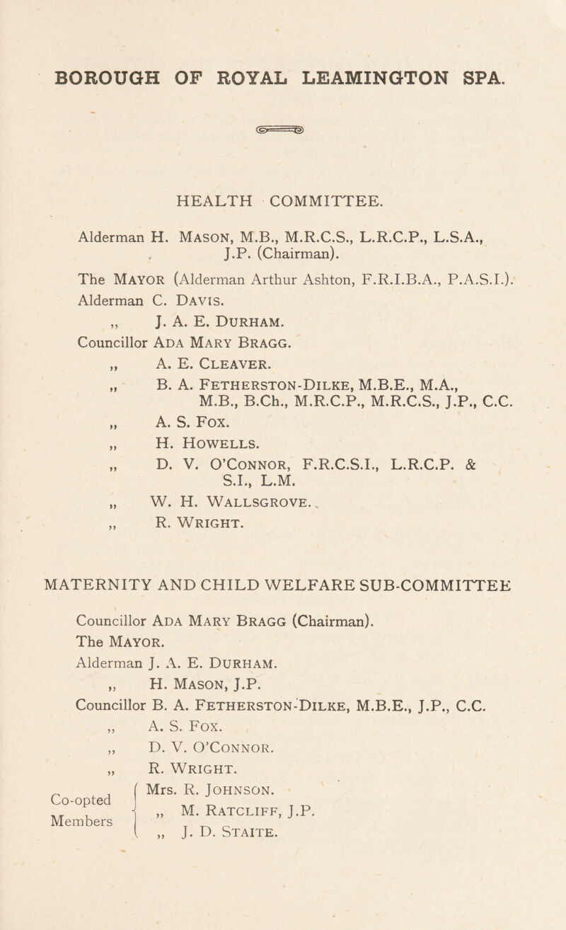 (&>-■' ~~zg) HEALTH COMMITTEE. Alderman H. Mason, M.B., M.R.C.S., L.R.C.P., L.S.A., J.P. (Chairman). The MAYOR (Alderman Arthur Ashton, F.R.I.B.A., P.A.S.I.). Alderman C. Davis. „ J. A. E. Durham. Councillor Ada Mary Bragg. „ A. E. Cleaver. „ B. A. Fetherston-Dilke, M.B.E., M.A., M.B., B.Ch., M.R.C.P., M.R.C.S., J.P., C.C. „ A. S. Fox. „ H. Howells. „ D. V. O’Connor, F.R.C.S.I., L.R.C.P. & S.I., L.M. ,, W. H. Wallsgrove. „ R. Wright. MATERNITY AND CHILD WELFARE SUB-COMMITTEE Councillor Ada Mary Bragg (Chairman). The Mayor. Alderman J. A. E. DURHAM. „ H. Mason, J.P. Councillor B. A. Fetherston-Dilke, M.B.E., J.P., C.C. A. S. Fox. D. V. O’Connor. R. Wright. Mrs. R. Johnson. „ M. Ratcliff, J.P. „ J. D. Staite. Co-opted Members