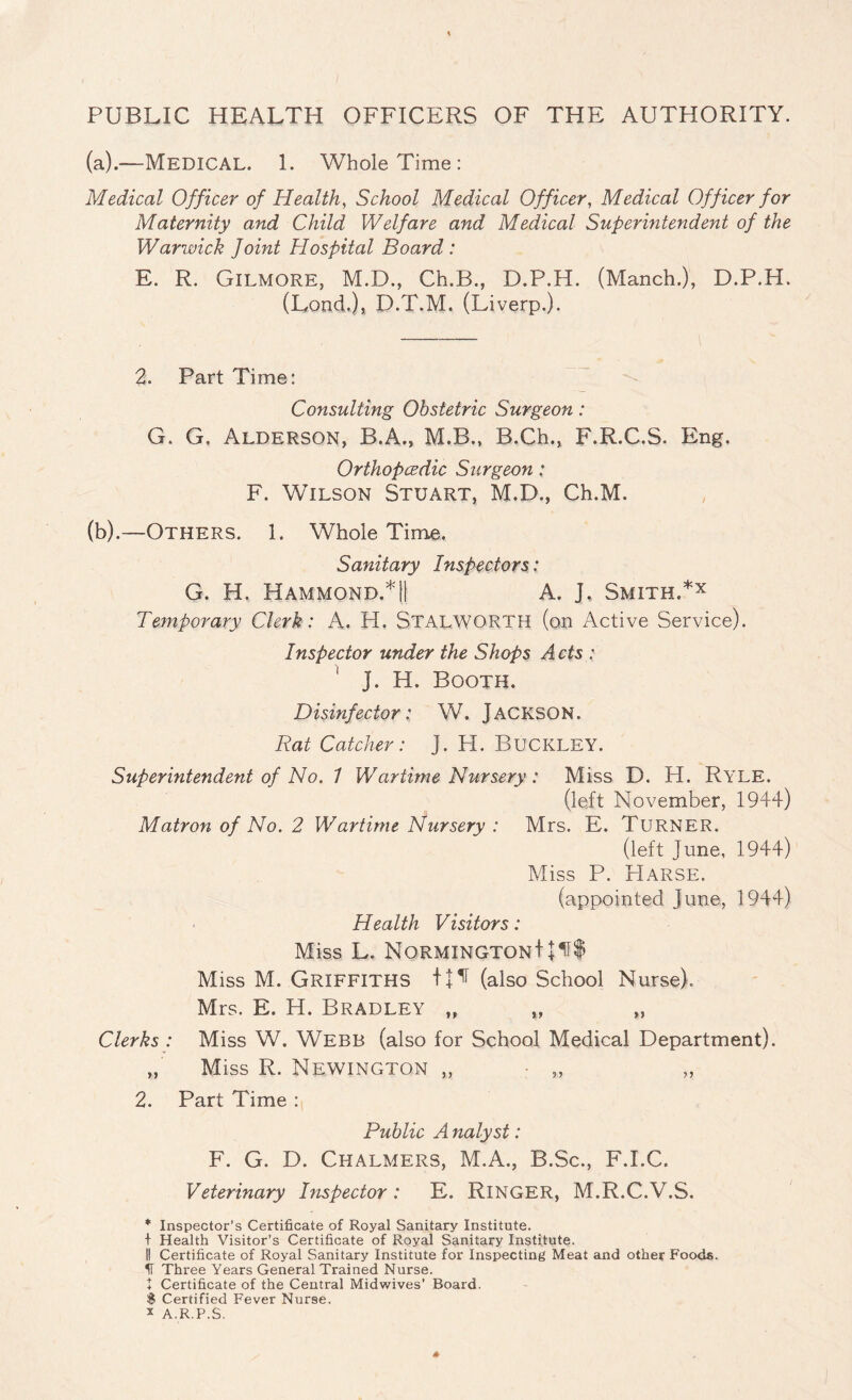 PUBLIC HEALTH OFFICERS OF THE AUTHORITY, (a).—Medical. 1. Whole Time: Medical Officer of Health, School Medical Officer, Medical Officer for Maternity and Child Welfare and Medical Superintendent of the Warwick Joint Hospital Board : E. R. Gilmore, M.D., Ch.B., D.P.H. (Manch.), D.P.H. (Lend.), D.T.M. (Liverp.). 2. Part Time: Consulting Obstetric Surgeon: G. G, Alderson, B.A., M.B., B.Ch., F.R.C.S. Eng. Orthopedic Surgeon: F. Wilson Stuart, M.D., Ch.M. (b).—Others. 1. Whole Time. Sanitary Inspectors: G. H. Hammond.*!! A. J. Smith.*x Temporary Clerk: A. H. StalWORTH (on Active Service). Inspector under the Shops Acts : J. H. Booth. Disinfector: W. Jackson. Rat Catcher: J. H. Buckley. Superintendent of No. 1 Wartime Nursery: Miss D. H. Ryle. (left November, 1944) Matron of No. 2 Wartime Nursery : Mrs. E. Turner. (left June, 1944) Miss P. Harse. (appointed June, 1944) Health Visitors: Miss L. NORMINGTONtJ1f$ Miss M. Griffiths (also School Nurse). Mrs. E. H. Bradley „ „ „ Clerks : Miss W. Webb (also for School Medical Department). „ Miss R. Newington „ - „ „ 2. Part Time : Public A nalyst: F. G. D. Chalmers, M.A., B.Sc., F.I.C. Veterinary Inspector : E. RlNGER, M.R.C.V.S. * Inspector’s Certificate of Royal Sanitary Institute. + Health Visitor’s Certificate of Royal Sanitary Institute. I! Certificate of Royal Sanitary Institute for Inspecting Meat and other Foods. H Three Years General Trained Nurse. + Certificate of the Central Midwives' Board. 8 Certified Fever Nurse. x A.R.P.S. J