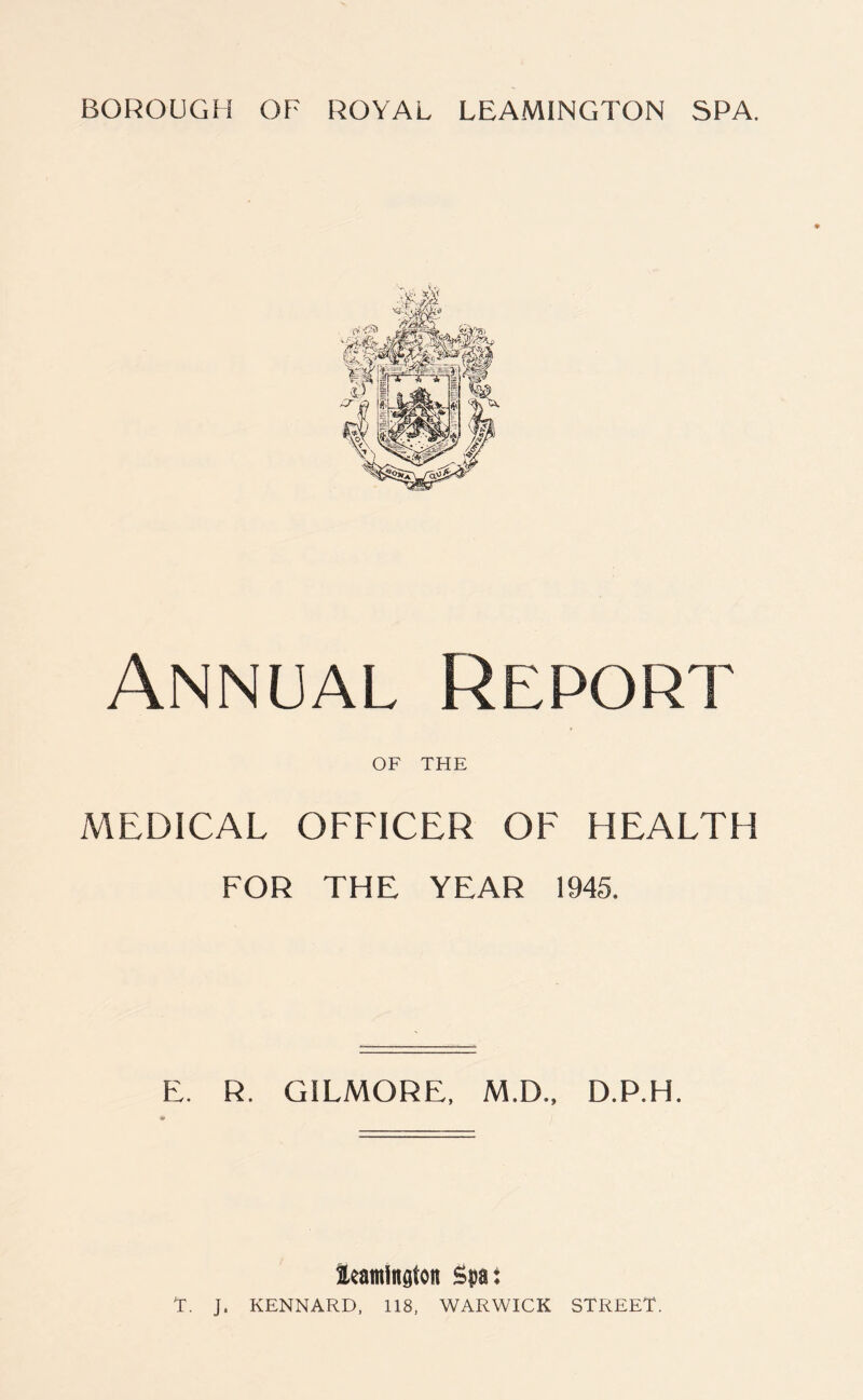 Annual Report OF THE MEDICAL OFFICER OF HEALTH FOR THE YEAR 1945. E. R. GILMORE, M.D., D.P.H. leamlngloit Spat T. J. KENNARD, 118, WARWICK STREET.