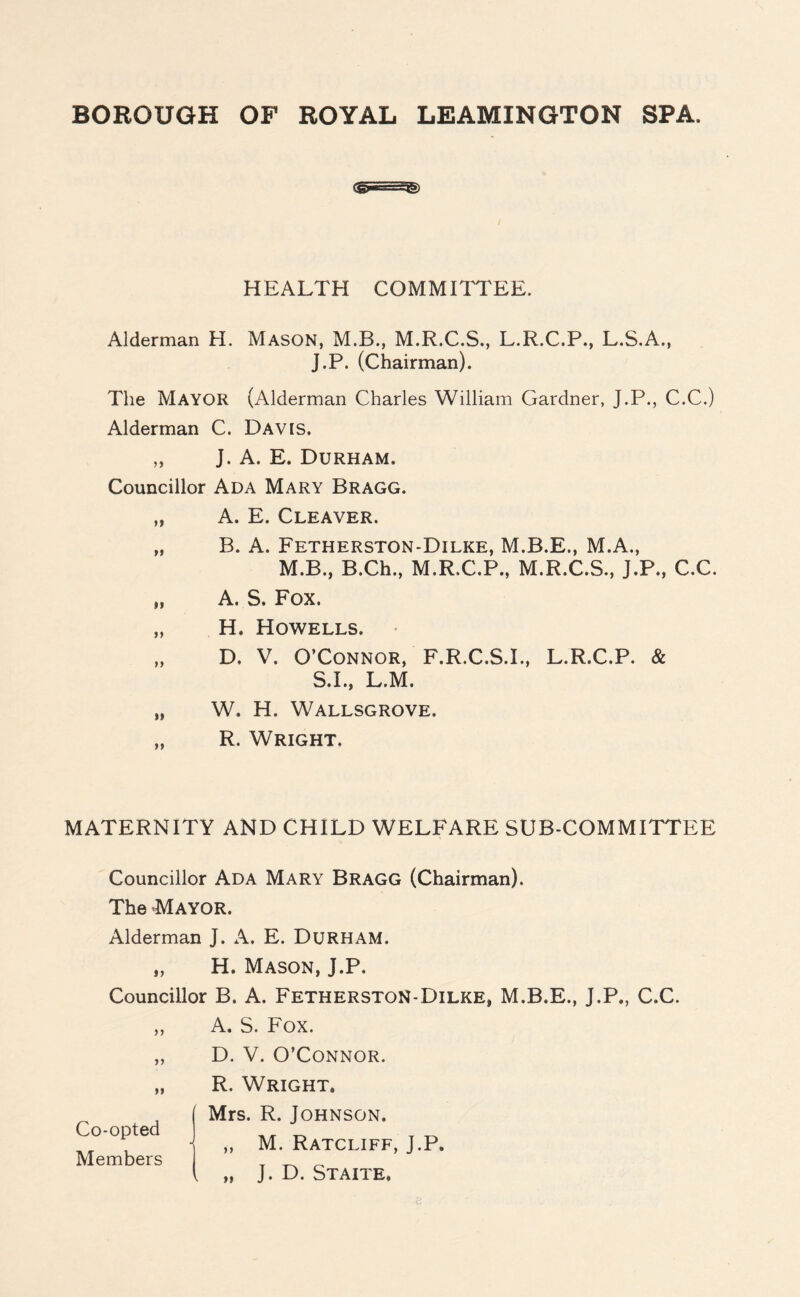 HEALTH COMMITTEE. Alderman H. Mason, M.B., M.R.C.S., L.R.C.P., L.S.A., J.P. (Chairman). The MAYOR (Alderman Charles William Gardner, J.P., C.C.) Alderman C. Davis. „ J. A. E. Durham. Councillor Ada Mary Bragg. „ A. E. Cleaver. „ B. A. Fetherston-Dilke, M.B.E., M.A., M.B., B.Ch., M.R.C.P., M.R.C.S., J.P., C.C. „ A. S. Fox. „ H, Howells. „ D, V. O’Connor, F.R.C.S.I., L.R.C.P. & S.I., L.M. „ W. H. Wallsgrove. „ R. Wright, MATERNITY AND CHILD WELFARE SUB-COMMITTEE Councillor Ada Mary Bragg (Chairman). The Mayor. Alderman J. A. E. Durham. „ H. Mason, J.P, Councillor B. A. FetherstoN-Dilke, M.B.E., J.P., C.C. >> i) >1 Co-opted Members A. S. Fox. D. V. O’Connor. R. Wright. Mrs. R. Johnson. „ M. Ratcliff, J.P. k „ J. D. Staite.