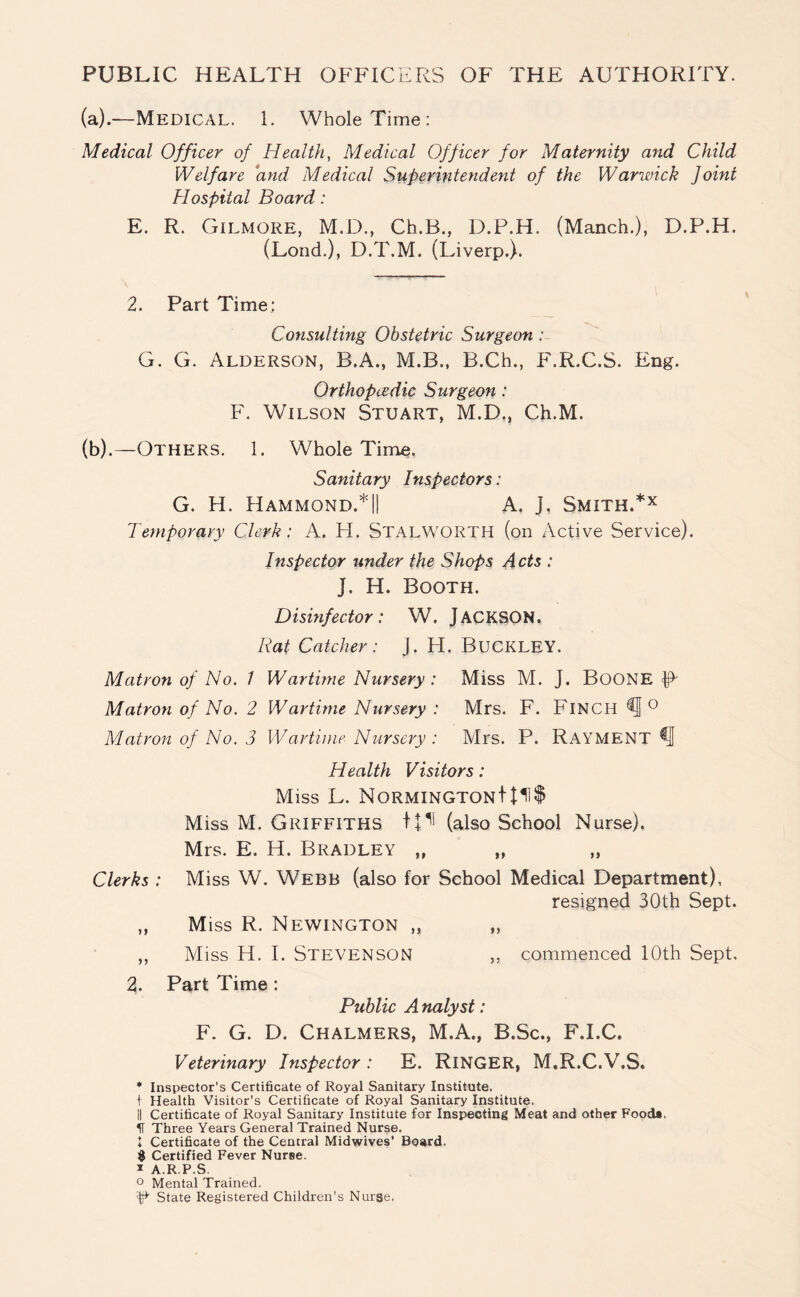 PUBLIC HEALTH OFFICERS OF THE AUTHORITY. (a) .—-Medical. 1. Whole Time: Medical Officer of Health, Medical Officer for Maternity and Child Welfare and Medical Superintendent of the Warwick Joint Hospital Board: E. R. Gilmore, M.D., Ch.B., D.P.H. (Manch.), D.F.H. (Lond.), D.T.M. (Liverp.). 2. Part Time: Consulting Obstetric Surgeon: G. G. Alderson, B.A., M.B., B.Cb., F.R.C.S. Eng. Orthopcedic Surgeon: F. Wilson Stuart, M.D., Ch.M. (b) .—Others. 1. Whole Time. Sanitary Inspectors : G. H. Hammond.*|| A, j. Smith.*x Temporary Clerk: A. FI. Stalworth (on Active Service). Inspector under the Shops Acts : J. H. Booth. Disinfector: W. JACKSON. Rat Catcher: J. H. BUCKLEY. Matron of No. 1 Wartime Nursery : Miss M. J. BOONE R Matron of No. 2 Wartime Nursery : Mrs. F. Finch ° Matron of No. 3 Wartime Nursery : Mrs. P. RAYMENT Health Visitors: Miss L. NORMINGTONt{11$ Miss M. Griffiths tp (also School Nurse). Mrs. E. H. Bradley ,f „ „ Clerks : Miss W. Webb (also for School Medical Department), resigned 30th Sept. „ Miss R. Newington „ „ ,, Miss H. I. Stevenson ,, commenced 10th Sept. 2. Part Time : Public A nalyst: F. G. D. Chalmers, M.A., B.Sc., F.I.C. Veterinary Inspector : E. RlNGER, M.R.C.V.S. * Inspector’s Certificate of Royal Sanitary Institute. I Health Visitor's Certificate of Royal Sanitary Institute. II Certificate of Royal Sanitary Institute for Inspecting Meat and other Food*. II Three Years General Trained Nurse. 1 Certificate of the Central Midwives’ Board. $ Certified Fever Nurse. * A.R.P.S. ° Mental Trained. ^ State Registered Children’s Nurse.