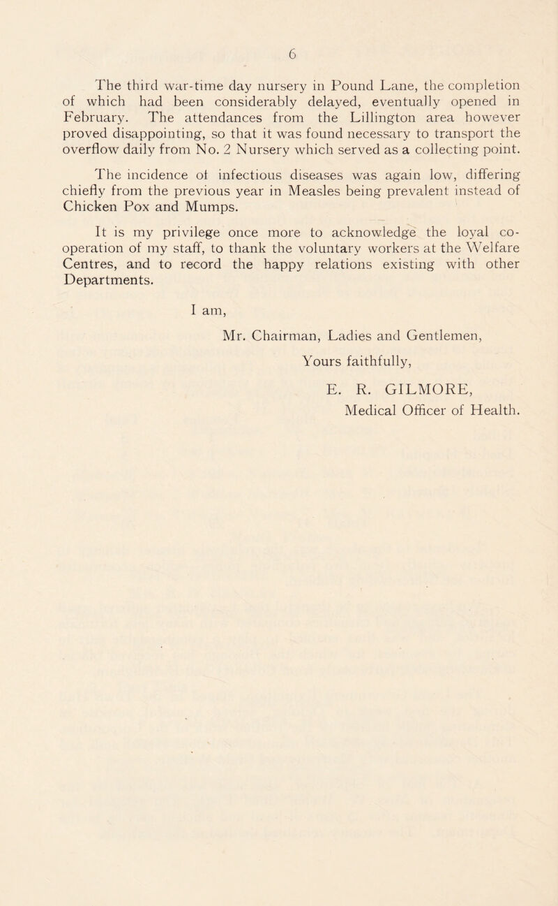 The third war-time day nursery in Pound Lane, the completion of which had been considerably delayed, eventually opened in February. The attendances from the Ldlington area however proved disappointing, so that it was found necessary to transport the overflow daily from No. 2 Nursery which served as a collecting point. The incidence of infectious diseases was again low, differing chiefly from the previous year in Measles being prevalent instead of Chicken Pox and Mumps. It is my privilege once more to acknowledge the loyal co¬ operation of my staff, to thank the voluntary workers at the Welfare Centres, and to record the happy relations existing with other Departments. I am, Mr. Chairman, Ladies and Gentlemen, Yours faithfully, E. R. GILMORE, Medical Officer of Health.