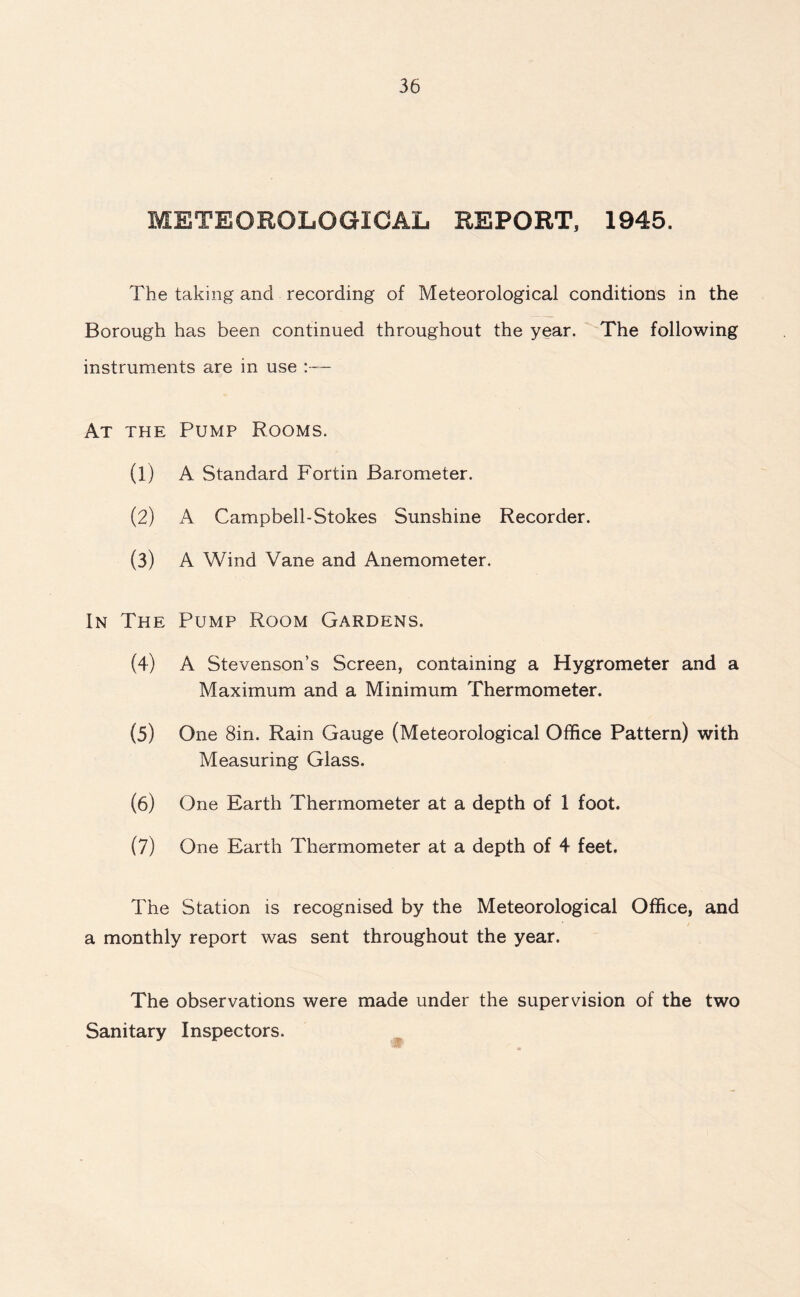METEOROLOGICAL REPORT, 1945. The taking and recording of Meteorological conditions in the Borough has been continued throughout the year. The following instruments are in use :— At the Pump Rooms. (1) A Standard Fortin Barometer. (2) A Campbell-Stokes Sunshine Recorder. (3) A Wind Vane and Anemometer. In The Pump Room Gardens. (4) A Stevenson’s Screen, containing a Hygrometer and a Maximum and a Minimum Thermometer. (5) One 8in. Rain Gauge (Meteorological Office Pattern) with Measuring Glass. (6) One Earth Thermometer at a depth of 1 foot. (7) One Earth Thermometer at a depth of 4 feet. The Station is recognised by the Meteorological Office, and a monthly report was sent throughout the year. The observations were made under the supervision of the two Sanitary Inspectors.
