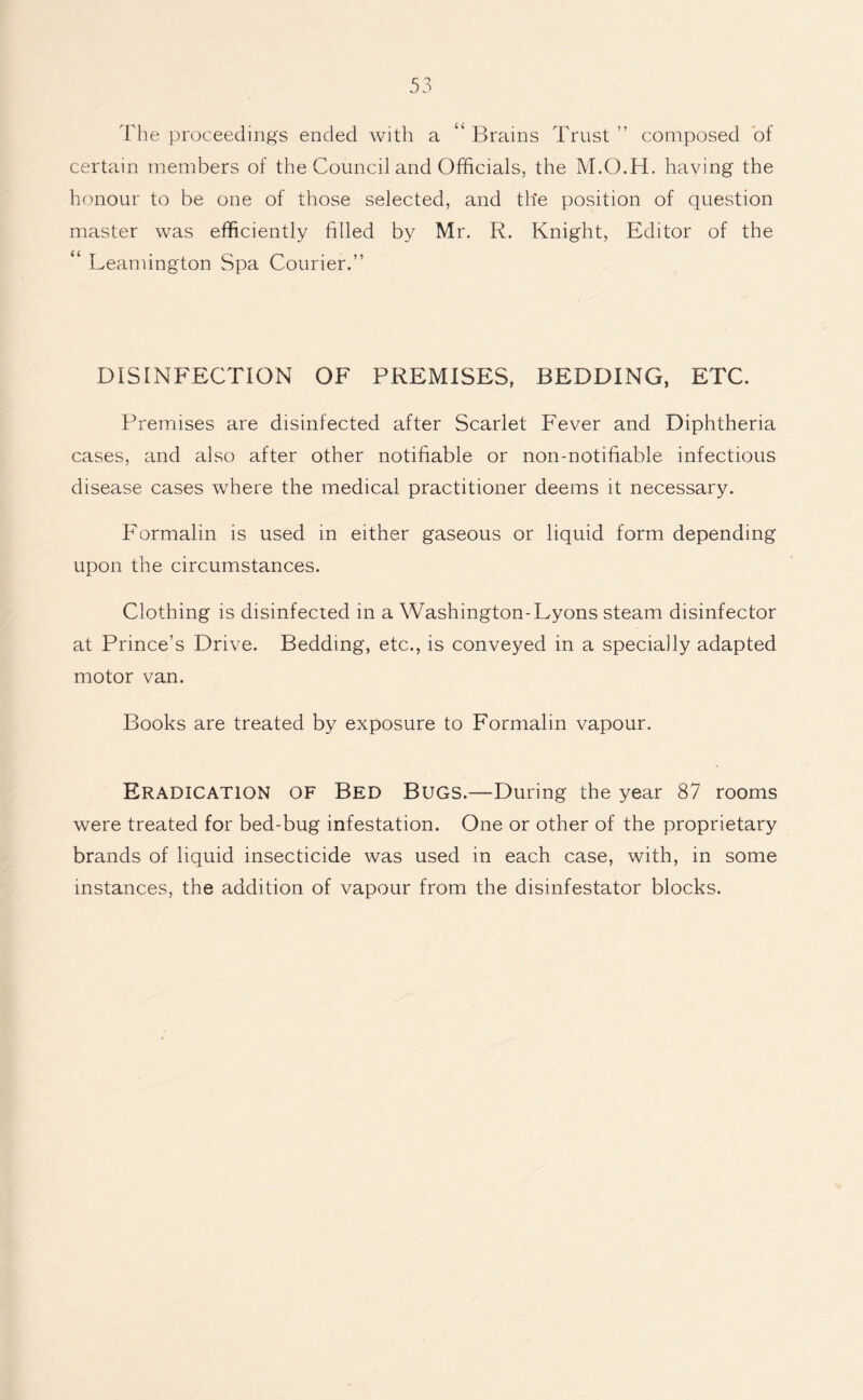 The proceedings ended with a “ Brains Trust ” composed of certain members of the Councd and Officials, the M.O.H. having the honour to be one of those selected, and the position of question master was efficiently filled by Mr. R. Knight, Editor of the “ Leamington Spa Courier.” DISINFECTION OF PREMISES, BEDDING, ETC. Premises are disinfected after Scarlet Fever and Diphtheria cases, and also after other notifiable or non-notifiable infectious disease cases where the medical practitioner deems it necessary. Formalin is used in either gaseous or liquid form depending upon the circumstances. Clothing is disinfected in a Washington-Lyons steam disinfector at Prince’s Drive. Bedding, etc., is conveyed in a specially adapted motor van. Books are treated by exposure to Formalin vapour. Eradication of Bed Bugs.—During the year 87 rooms were treated for bed-bug infestation. One or other of the proprietary brands of liquid insecticide was used in each case, with, in some instances, the addition of vapour from the disinfestator blocks.