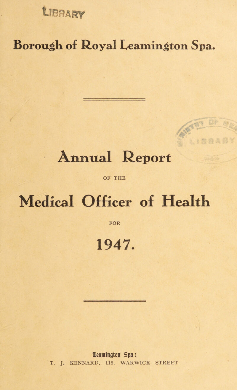 tJBRART Borough of Royal Leamington Spa • Annual Report OF THE Medical Officer of Health FOR 1947. Heamington Spa: T. J. KENNARD, 118, WARWICK STREET.