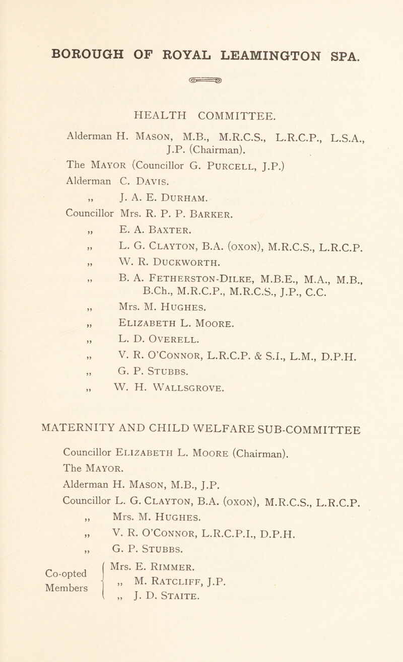 HEALTH COMMITTEE. Alderman H. Mason, M.B., M.R.C.S., L.R.C.P., L.S.A., J.P. (Chairman). The Mayor (Councillor G. Purcell, J.P.) Alderman C. DAVts. „ J. A. E. Durham. Councillor Mrs. R. P. P. Barker. „ E. A. Baxter. »» L. G. Clayton, B.A. (oxon), M.R.C.S., L.R.C.P. „ W. R. Duckworth. „ B. A. Fetherston-Dilke, M.B.E., M.A., M.B., B.Ch., M.R.C.P., M.R.C.S., J.P., C.C. „ Mrs. M. Hughes. „ Elizabeth L. Moore. „ L. D. Overell. „ V. R. O’Connor, L.R.C.P. & S.I., L.M., D.P.H. ,, G. P. Stubbs. „ W. H. Wallsgrove. MATERNITY AND CHILD WELFARE SUB-COMMITTEE Councillor Elizabeth L. Moore (Chairman). The Mayor. Alderman H. Mason, M.B., J.P. Councillor L. G. Clayton, B.A. (oxon), M.R.C.S., L.R.C.P. ,, Mrs. M. Hughes. V. R. O’Connor, L.R.C.P.I., D.P.H. ,, G. P. Stubbs. Co-opted Members Mrs. E. Rimmer. „ M. Ratcliff, J.P. „ J. D. Staite.