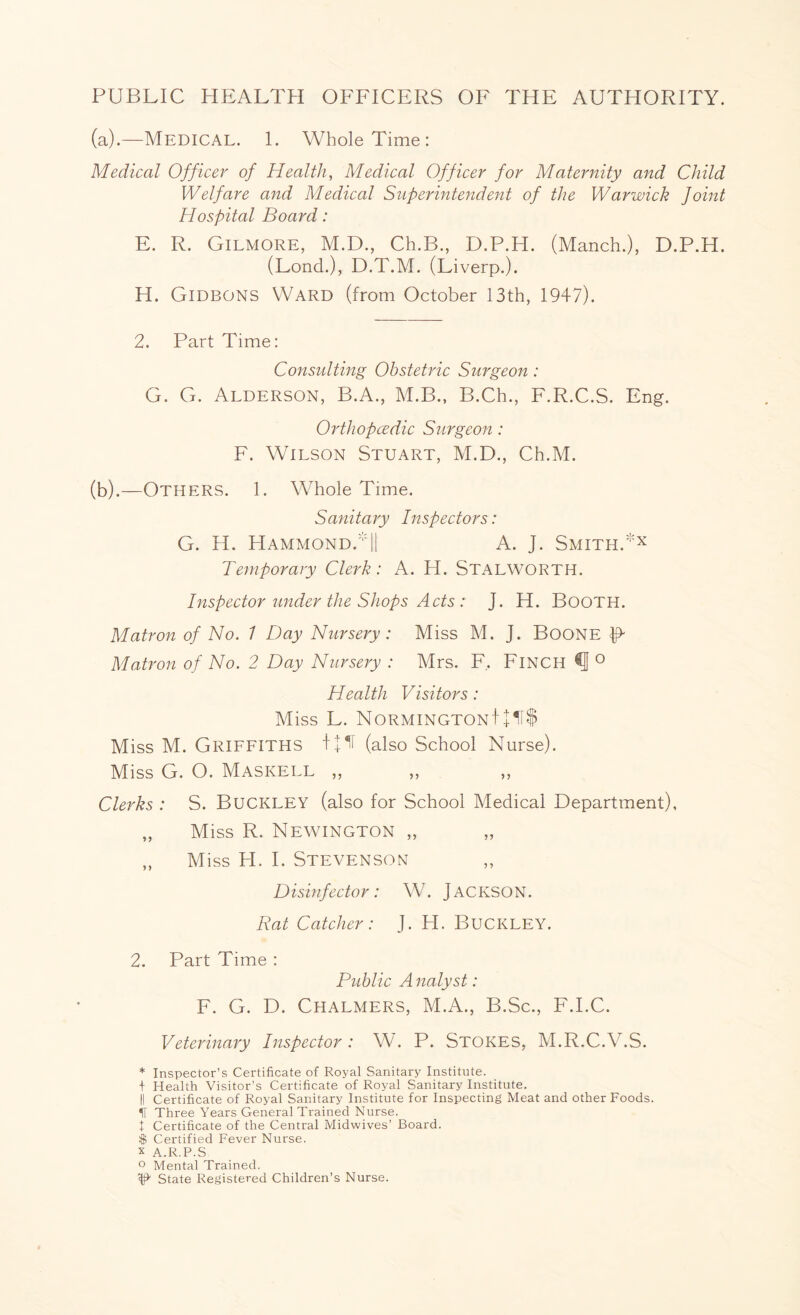 PUBLIC HEALTH OFFICERS OF THE AUTHORITY. (a) .—Medical. 1. Whole Time: Medical Officer of Health, Medical Officer for Maternity and Child Welfare and Medical Superintendent of the Warwick Joint Hospital Board: E. R. Gilmore, M.D., Ch.B., D.P.H. (Manch.), D.P.H. (Lond.), D.T.M. (Liverp.). H. Gideons Ward (from October 13th, 1947). 2. Part Time: Consulting Obstetric Surgeon: G. G. Alderson, B.A., M.B., B.Ch., F.R.C.S. Eng. OrtJiopcedic Surgeon: F. Wilson Stuart, M.D., Ch.M. (b) .—Others. 1. Whole Time. Sanitary Inspectors: G. H. Hammond.|| A. J. Smith.*x Temporary Clerk: A. H. Stalworth. Inspector under the Shops Acts : J. H. Booth. Matron of No. 1 Day Nursery: Miss M. J. Boone R Matron of No. 2 Day Nursery : Mrs. F, Finch ° Health Visitors: Miss L. NormingtonI + 11$ Miss M. Griffiths (also School Nurse). Miss G. O. Maskell „ Clerks : S. Buckley (also for School Medical Department), „ Miss R. Newington „ ,, Miss H. I. Stevenson Disinfector: W. JACKSON. Rat Catcher: J. H. BUCKLEY. 2. Part Time : Public A nalyst: F. G. D. Chalmers, M.A., B.Sc., F.I.C. Veterinary Inspector: W. P. Stokes, M.R.C.V.S. * Inspector’s Certificate of Royal Sanitary Institute. + Health Visitor’s Certificate of Royal Sanitary Institute. II Certificate of Royal Sanitary Institute for Inspecting Meat and other Foods. IT Three Years General Trained Nurse. + Certificate of the Central Midwives’ Board. $ Certified Fever Nurse, x A.R.P.S ° Mental Trained. ^ State Registered Children’s Nurse.