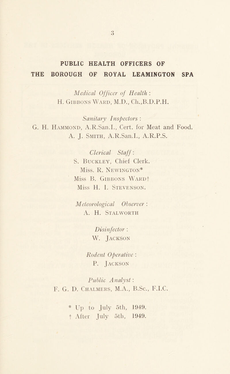 PUBLIC HEALTH OFFICERS OF THE BOROUGH OF ROYAL LEAMINGTON SPA Medical Officer of Health : H. Gibbons Ward, M.D., Ch.,B.D.P.H. Sanitary Inspectors : G. H. Hammond, A.R.San.I., Cert, for Meat and Food. A. J. Smith, A.R.San.I., A.R.P.S. Clerical Staff: S. Buckley, Chief Clerk. Miss. R. Newington* Miss B. Gibbons War'df Miss H. I. Stevenson. Meteorological Observer : A. H. StalWORTH Disinfector : W. Jackson Rodent Operative : P. Jackson Public Analyst: F. G. D. Chalmers, M.A., B.Sc., F.I.C. * Up to July 5th, 1949. f After July 5th, 1949.