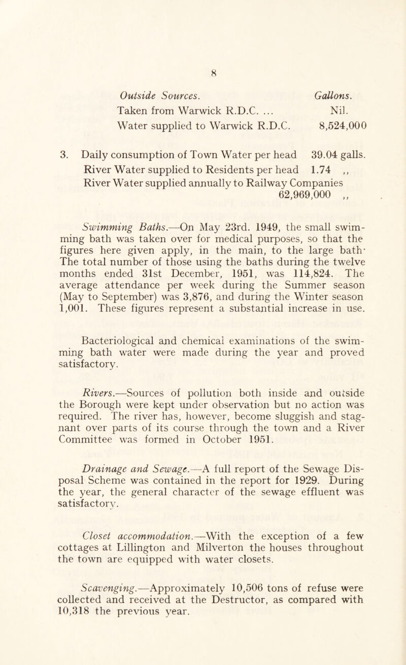 Outside Sources. Taken from Warwick R.D.C. ... Water supplied to Warwick R.D.C. Gallons. Nil. 8,524,000 3. Daily consumption of Town Water per head 39.04 galls. River Water supplied to Residents per head 1.74 ,, River Water supplied annually to Railway Companies 62,969,000 ,, Swimming Baths.—On May 23rd. 1949, the small swim¬ ming bath was taken over for medical purposes, so that the figures here given apply, in the main, to the large bath* The total number of those using the baths during the twelve months ended 31st December, 1951, was 114,824. The average attendance per week during the Summer season (May to September) was 3,876, and during the Winter season 1,001. These figures represent a substantial increase in use. Bacteriological and chemical examinations of the swim¬ ming bath water were made during the year and proved satisfactory. Rivers.—Sources of pollution both inside and outside the Borough were kept under observation but no action was required. The river has, however, become sluggish and stag¬ nant over parts of its course through the town and a River Committee was formed in October 1951. Drainage and Sewage.—A full report of the Sewage Dis¬ posal Scheme was contained in the report for 1929. During the year, the general character of the sewage effluent was satisfactory. Closet accommodation.—With the exception of a few cottages at Lillington and Milverton the houses throughout the town are equipped with water closets. Scavenging.—Approximately 10,506 tons of refuse were collected and received at the Destructor, as compared with 10,318 the previous year.