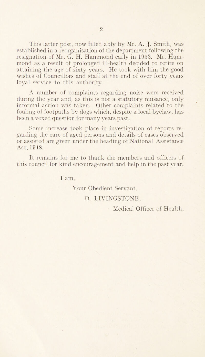 This latter post, now filled ably by Mr. A. J. Smith, was established in a reorganisation of the department following the resignation of Mr. G. H. Hammond early in 1953. Mr. Ham¬ mond as a result of prolonged ill-health decided to retire on attaining the age of sixty years. He took with him the good wishes of Councillors and staff at the end of over forty years loyal service to this authority. A number of complaints regarding noise were received during the year and, as this is not a statutory nuisance, only informal action was taken. Other complaints related to the fouling of footpaths by dogs which, despite a local byelaw, has been a vexed question for many years past. Some increase took place in investigation of reports re¬ garding the care of aged persons and details of cases observed or assisted are given under the heading of National Assistance Act, 1948. It remains for me to thank the members and officers of this council for kind encouragement and help in the past year. I am, Your Obedient Servant, D. LIVINGSTONE, Medical Officer of Health.