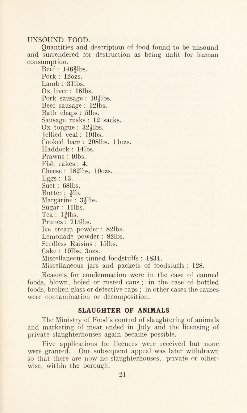 UNSOUND FOOD. Quantities and description of food found to be unsound and surrendered for destruction as being unfit for human consumption. Beef: 146flbs. Pork : 12ozs. Lamb : 311bs. Ox liver : 181bs. Pork sausage : 10Jibs. Beef sausage : 121bs. Bath chaps : 51bs. Sausage rusks: 12 sacks. Ox tongue : 32jlbs. Jellied veal: 191bs. Cooked ham : 2081bs. llozs. Haddock : 141bs. Prawns : 91bs. Fish cakes : 4. Cheese : 1821bs. lOozs. Eggs : 13. Suet : 681bs. Butter : Jib. Margarine : 3Jibs. Sugar : lllbs. Tea : lflbs. Prunes : 7151bs. Ice cream powder : 821bs. Lemonade powder : 821bs. Seedless Raisins : 15lbs. Cake : 191bs. 3ozs. Miscellaneous tinned foodstuffs : 1834. Miscellaneous jars and packets of foodstuffs : 128. Reasons for condemnation were in the case of canned foods, blown, holed or rusted cans ; in the case of bottled foods, broken glass or defective caps ; in other cases the causes were contamination or decomposition. SLAUGHTER OF ANIMALS The Ministry of Food's control of slaughtering of animals and marketing of meat ended in July and the licensing of private slaughterhouses again became possible. Five applications for licences were received but none were granted. One subsequent appeal was later withdrawn so that there are now no slaughterhouses, private or other¬ wise, within the borough.