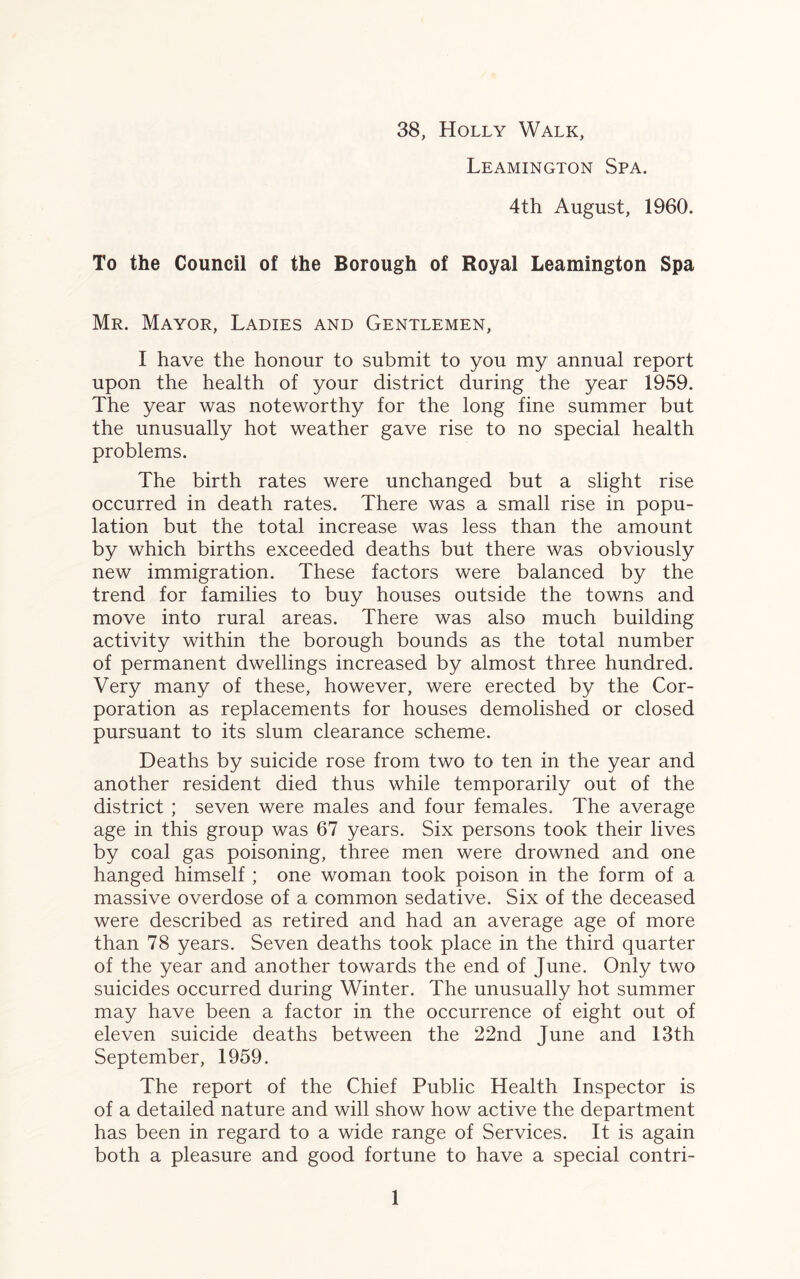 38, Holly Walk, Leamington Spa. 4th August, 1960. To the Council of the Borough of Royal Leamington Spa Mr. Mayor, Ladies and Gentlemen, I have the honour to submit to you my annual report upon the health of your district during the year 1959. The year was noteworthy for the long fine summer but the unusually hot weather gave rise to no special health problems. The birth rates were unchanged but a slight rise occurred in death rates. There was a small rise in popu¬ lation but the total increase was less than the amount by which births exceeded deaths but there was obviously new immigration. These factors were balanced by the trend for families to buy houses outside the towns and move into rural areas. There was also much building activity within the borough bounds as the total number of permanent dwellings increased by almost three hundred. Very many of these, however, were erected by the Cor¬ poration as replacements for houses demolished or closed pursuant to its slum clearance scheme. Deaths by suicide rose from two to ten in the year and another resident died thus while temporarily out of the district ; seven were males and four females. The average age in this group was 67 years. Six persons took their lives by coal gas poisoning, three men were drowned and one hanged himself ; one woman took poison in the form of a massive overdose of a common sedative. Six of the deceased were described as retired and had an average age of more than 78 years. Seven deaths took place in the third quarter of the year and another towards the end of June. Only two suicides occurred during Winter. The unusually hot summer may have been a factor in the occurrence of eight out of eleven suicide deaths between the 22nd June and 13th September, 1959. The report of the Chief Public Health Inspector is of a detailed nature and will show how active the department has been in regard to a wide range of Services. It is again both a pleasure and good fortune to have a special contri-