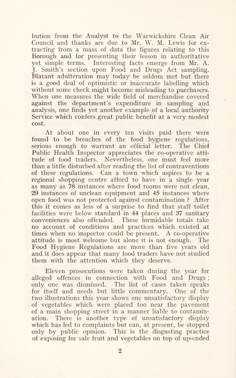 bution from the Analyst to the Warwickshire Clean Air Council and thanks are due to Mr. W. M. Lewis for ex¬ tracting from a mass of data the figures relating to this Borough and for presenting their lesson in authoritative yet simple terms. Interesting facts emerge from Mr. A. J. Smith’s section upon Food and Drugs Act sampling. Blatant adulteration may today be seldom met but there is a good deal of optimistic or inaccurate labelling which without some check might become misleading to purchasers. When one measures the wide field of merchandise covered against the department’s expenditure in sampling and analysis, one finds yet another example of a local authority Service which confers great public benefit at a very modest cost. At about one in every ten visits paid there were found to be breaches of the food hygiene regulations, serious enough to warrant an official letter. The Chief Public Health Inspector appreciates the co-operative atti¬ tude of food traders. Nevertheless, one must feel more than a little disturbed after reading the list of contraventions of these regulations. Can a town which aspires to be a regional shopping centre afford to have in a single year as many as 78 instances where food rooms were not clean, 29 instances of unclean equipment and 45 instances where open food was not protected against contamination ? After this it comes as less of a surprise to find that staff toilet facilities were below standard in 44 places and 37 sanitary conveniences also offended. These formidable totals take no account of conditions and practices which existed at times when no inspector could be present. A co-operative attitude is most welcome but alone it is not enough. The Food Hygiene Regulations are more than five years old and it does appear that many food traders have not studied them with the attention which they deserve. Eleven prosecutions were taken during the year for alleged offences in connection with Food and Drugs ; only one was dismissed. The list of cases taken speaks for itself and needs but little commentary. One of the two illustrations this year shows one unsatisfactory display of vegetables which were placed too near the pavement of a main shopping street in a manner liable to contamin¬ ation. There is another type of unsatisfactory display which has led to complaints but can, at present, be stopped only by public opinion. This is the disgusting practice of exposing for sale fruit and vegetables on top of up-ended