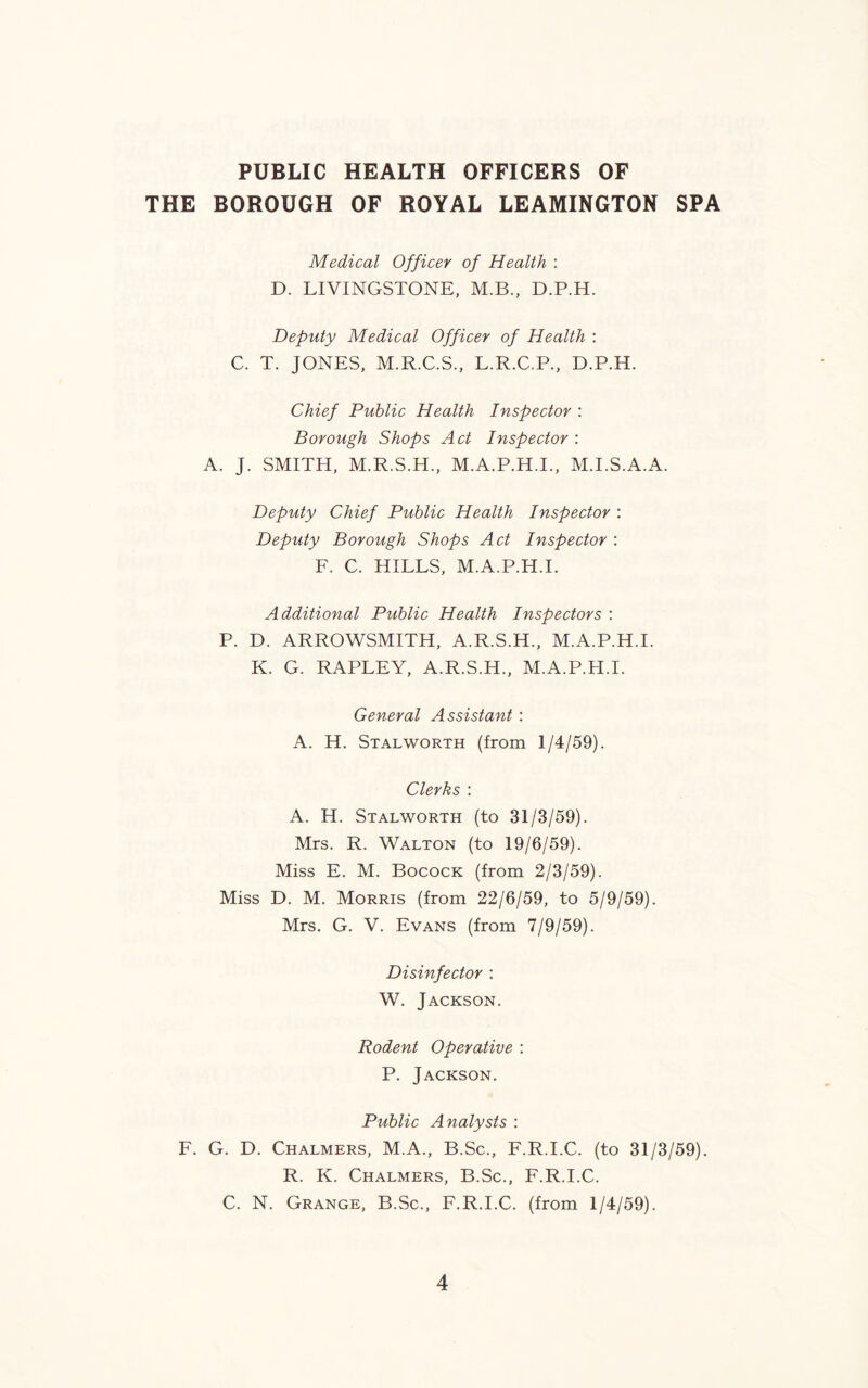 PUBLIC HEALTH OFFICERS OF THE BOROUGH OF ROYAL LEAMINGTON SPA Medical Officer of Health : D. LIVINGSTONE, M.B., D.P.H. Deputy Medical Officer of Health : C. T. JONES, M.R.C.S., L.R.C.P., D.P.H. Chief Public Health Inspector : Borough Shops Act Inspector : A. J. SMITH, M.R.S.H., M.A.P.H.I., M.I.S.A.A. Deputy Chief Public Health Inspector : Deputy Borough Shops Act Inspector : F. C. HILLS, M.A.P.H.I. Additional Public Health Inspectors : P. D. ARROWSMITH, A.R.S.H., M.A.P.H.I. K. G. RAPLEY, A.R.S.H., M.A.P.H.I. General Assistant : A. H. Stalworth (from 1/4/59). Clerks : A. H. Stalworth (to 31/3/59). Mrs. R. Walton (to 19/6/59). Miss E. M. Bocock (from 2/3/59). Miss D. M. Morris (from 22/6/59, to 5/9/59). Mrs. G. V. Evans (from 7/9/59). Disinfector : W. Jackson. Rodent Operative : P. Jackson. Public Analysts : F. G. D. Chalmers, M.A., B.Sc., F.R.I.C. (to 31/3/59). R. K. Chalmers, B.Sc., F.R.I.C. C. N. Grange, B.Sc., F.R.I.C. (from 1/4/59).