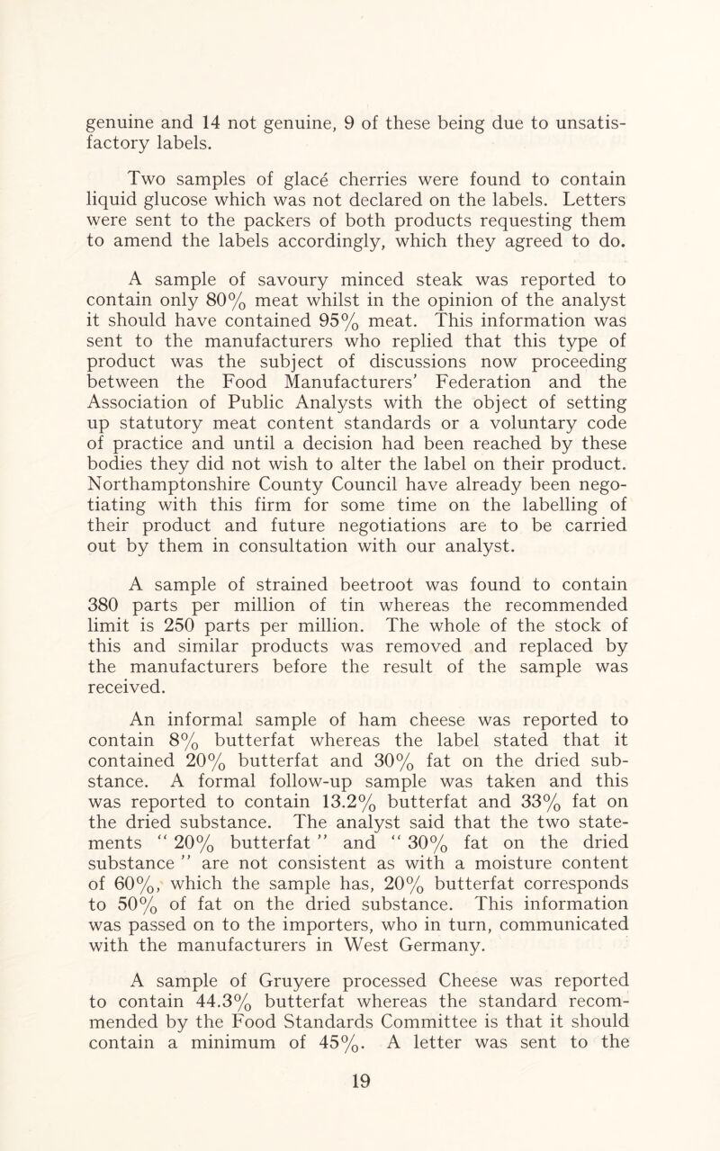 genuine and 14 not genuine, 9 of these being due to unsatis¬ factory labels. Two samples of glace cherries were found to contain liquid glucose which was not declared on the labels. Letters were sent to the packers of both products requesting them to amend the labels accordingly, which they agreed to do. A sample of savoury minced steak was reported to contain only 80% meat whilst in the opinion of the analyst it should have contained 95% meat. This information was sent to the manufacturers who replied that this type of product was the subject of discussions now proceeding between the Food Manufacturers’ Federation and the Association of Public Analysts with the object of setting up statutory meat content standards or a voluntary code of practice and until a decision had been reached by these bodies they did not wish to alter the label on their product. Northamptonshire County Council have already been nego¬ tiating with this firm for some time on the labelling of their product and future negotiations are to be carried out by them in consultation with our analyst. A sample of strained beetroot was found to contain 380 parts per million of tin whereas the recommended limit is 250 parts per million. The whole of the stock of this and similar products was removed and replaced by the manufacturers before the result of the sample was received. An informal sample of ham cheese was reported to contain 8% butterfat whereas the label stated that it contained 20% butterfat and 30% fat on the dried sub¬ stance. A formal follow-up sample was taken and this was reported to contain 13.2% butterfat and 33% fat on the dried substance. The analyst said that the two state¬ ments “ 20% butterfat ” and “ 30% fat on the dried substance ” are not consistent as with a moisture content of 60%, which the sample has, 20% butterfat corresponds to 50% of fat on the dried substance. This information was passed on to the importers, who in turn, communicated with the manufacturers in West Germany. A sample of Gruyere processed Cheese was reported to contain 44.3% butterfat whereas the standard recom¬ mended by the Food Standards Committee is that it should contain a minimum of 45%. A letter was sent to the