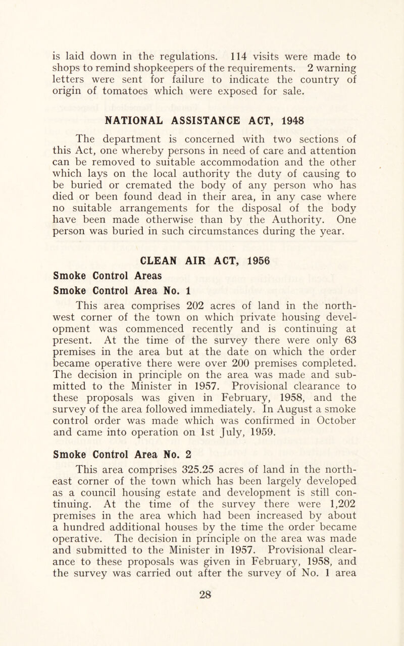 is laid down in the regulations. 114 visits were made to shops to remind shopkeepers of the requirements. 2 warning letters were sent for failure to indicate the country of origin of tomatoes which were exposed for sale. NATIONAL ASSISTANCE ACT, 1948 The department is concerned with two sections of this Act, one whereby persons in need of care and attention can be removed to suitable accommodation and the other which lays on the local authority the duty of causing to be buried or cremated the body of any person who has died or been found dead in their area, in any case where no suitable arrangements for the disposal of the body have been made otherwise than by the Authority. One person was buried in such circumstances during the year. CLEAN AIR ACT, 1956 Smoke Control Areas Smoke Control Area No. 1 This area comprises 202 acres of land in the north¬ west corner of the town on which private housing devel¬ opment was commenced recently and is continuing at present. At the time of the survey there were only 63 premises in the area but at the date on which the order became operative there were over 200 premises completed. The decision in principle on the area was made and sub¬ mitted to the Minister in 1957. Provisional clearance to these proposals was given in February, 1958, and the survey of the area followed immediately. In August a smoke control order was made which was confirmed in October and came into operation on 1st July, 1959. Smoke Control Area No. 2 This area comprises 325.25 acres of land in the north¬ east corner of the town which has been largely developed as a council housing estate and development is still con¬ tinuing. At the time of the survey there were 1,202 premises in the area which had been increased by about a hundred additional houses by the time the order became operative. The decision in principle on the area was made and submitted to the Minister in 1957. Provisional clear¬ ance to these proposals was given in February, 1958, and the survey was carried out after the survey of No. 1 area