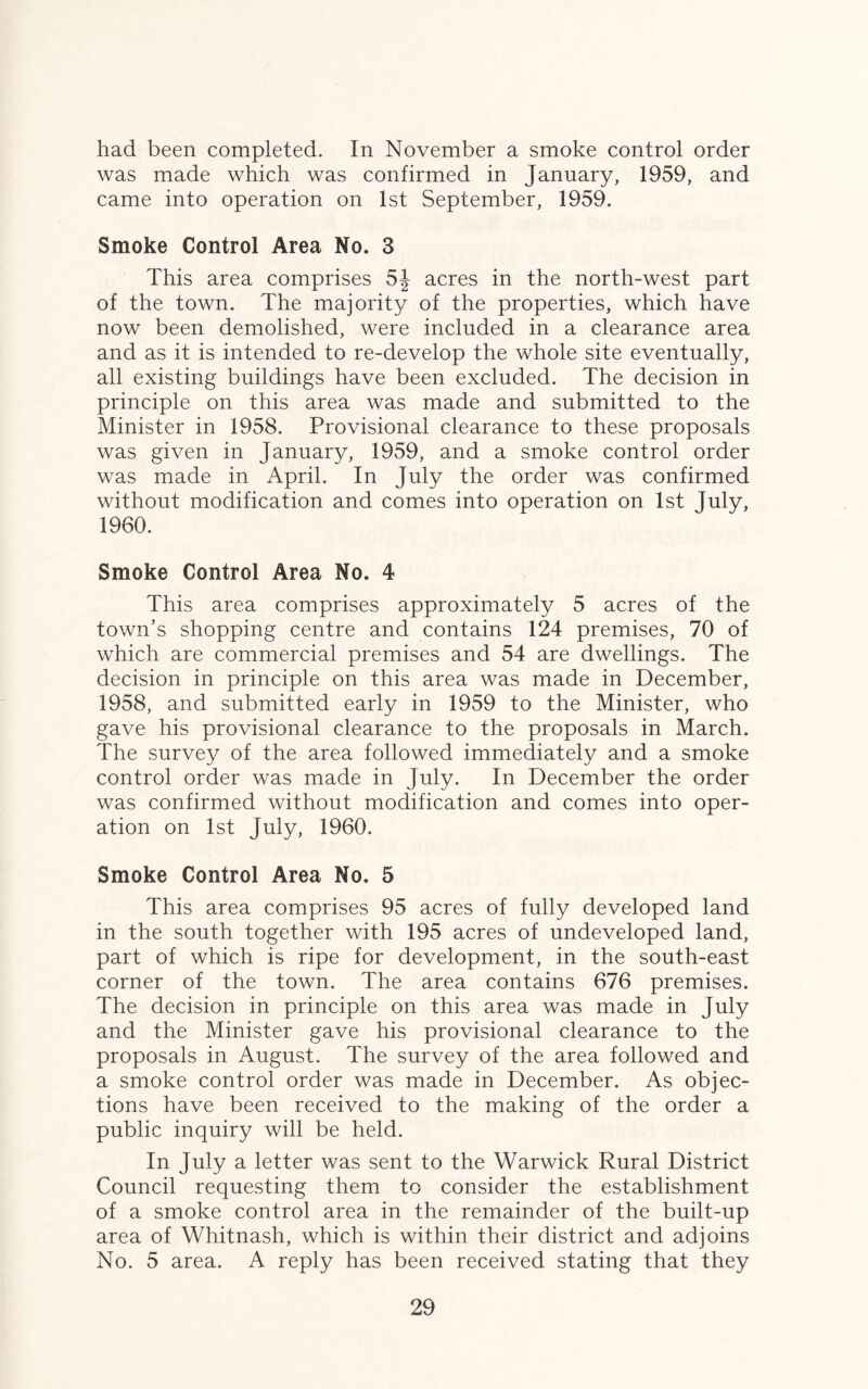 had been completed. In November a smoke control order was made which was confirmed in January, 1959, and came into operation on 1st September, 1959. Smoke Control Area No. 3 This area comprises 5| acres in the north-west part of the town. The majority of the properties, which have now been demolished, were included in a clearance area and as it is intended to re-develop the whole site eventually, all existing buildings have been excluded. The decision in principle on this area was made and submitted to the Minister in 1958. Provisional clearance to these proposals was given in January, 1959, and a smoke control order was made in April. In July the order was confirmed without modification and comes into operation on 1st July, 1960. Smoke Control Area No. 4 This area comprises approximately 5 acres of the town’s shopping centre and contains 124 premises, 70 of which are commercial premises and 54 are dwellings. The decision in principle on this area was made in December, 1958, and submitted early in 1959 to the Minister, who gave his provisional clearance to the proposals in March. The survey of the area followed immediately and a smoke control order was made in July. In December the order was confirmed without modification and comes into oper¬ ation on 1st July, 1960. Smoke Control Area No. 5 This area comprises 95 acres of fully developed land in the south together with 195 acres of undeveloped land, part of which is ripe for development, in the south-east corner of the town. The area contains 676 premises. The decision in principle on this area was made in July and the Minister gave his provisional clearance to the proposals in August. The survey of the area followed and a smoke control order was made in December. As objec¬ tions have been received to the making of the order a public inquiry will be held. In July a letter was sent to the Warwick Rural District Council requesting them to consider the establishment of a smoke control area in the remainder of the built-up area of Whitnash, which is within their district and adjoins No. 5 area. A reply has been received stating that they