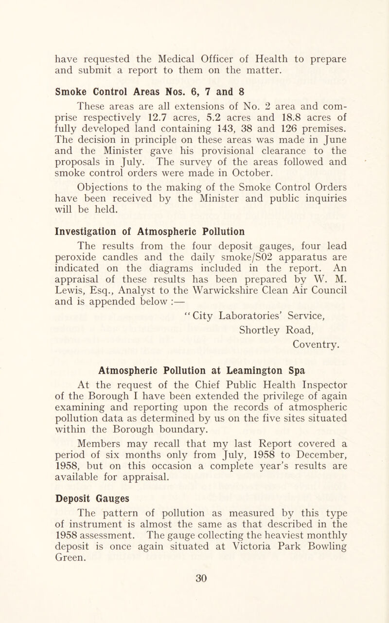 have requested the Medical Officer of Health to prepare and submit a report to them on the matter. Smoke Control Areas Nos. 6, 7 and 8 These areas are all extensions of No. 2 area and com¬ prise respectively 12.7 acres, 5.2 acres and 18.8 acres of fully developed land containing 143, 38 and 126 premises. The decision in principle on these areas was made in June and the Minister gave his provisional clearance to the proposals in July. The survey of the areas followed and smoke control orders were made in October. Objections to the making of the Smoke Control Orders have been received by the Minister and public inquiries will be held. Investigation of Atmospheric Pollution The results from the four deposit gauges, four lead peroxide candles and the daily smoke/S02 apparatus are indicated on the diagrams included in the report. An appraisal of these results has been prepared by W. M. Lewis, Esq., Analyst to the Warwickshire Clean Air Council and is appended below :— “City Laboratories’ Service, Shortley Road, Coventry. Atmospheric Pollution at Leamington Spa At the request of the Chief Public Health Inspector of the Borough I have been extended the privilege of again examining and reporting upon the records of atmospheric pollution data as determined by us on the five sites situated within the Borough boundary. Members may recall that my last Report covered a period of six months only from July, 1958 to December, 1958, but on this occasion a complete year’s results are available for appraisal. Deposit Gauges The pattern of pollution as measured by this type of instrument is almost the same as that described in the 1958 assessment. The gauge collecting the heaviest monthly deposit is once again situated at Victoria Park Bowling Green.