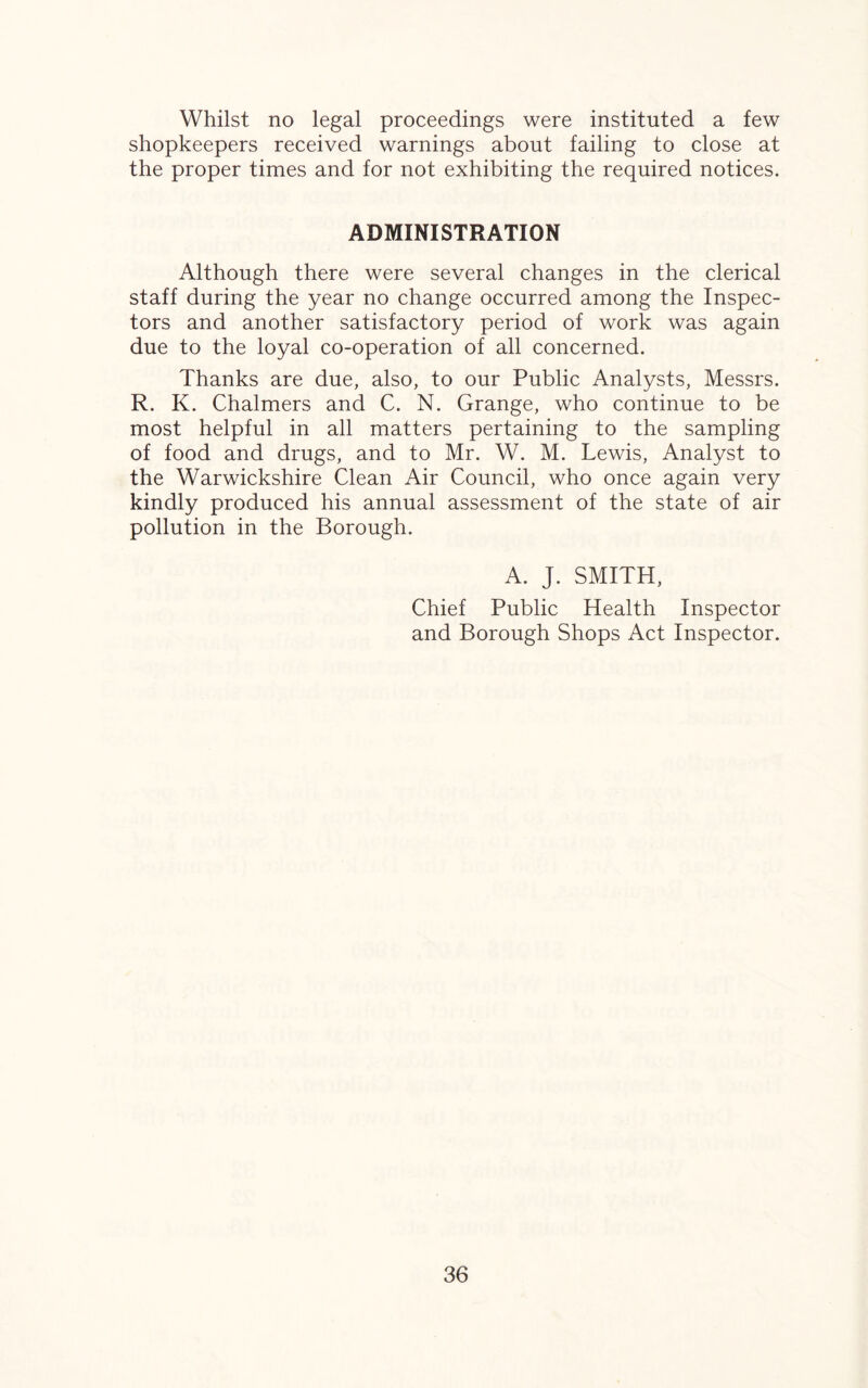 Whilst no legal proceedings were instituted a few shopkeepers received warnings about failing to close at the proper times and for not exhibiting the required notices. ADMINISTRATION Although there were several changes in the clerical staff during the year no change occurred among the Inspec¬ tors and another satisfactory period of work was again due to the loyal co-operation of all concerned. Thanks are due, also, to our Public Analysts, Messrs. R. K. Chalmers and C. N. Grange, who continue to be most helpful in all matters pertaining to the sampling of food and drugs, and to Mr. W. M. Lewis, Analyst to the Warwickshire Clean Air Council, who once again very kindly produced his annual assessment of the state of air pollution in the Borough. A. J. SMITH, Chief Public Health Inspector and Borough Shops Act Inspector.