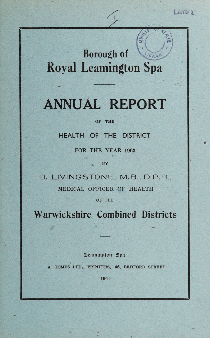 Royal Leamington Spa ANNUAL REPORT OF THE HEALTH OF THE DISTRICT FOR THE YEAR 1963 * BY D. LIVINGSTONE, M.B., MEDICAL OFFICER OF HEALTH OF THE Warwickshire Combined Districts Xeaminflton Spa A. TOMES LTD., PRINTERS, 46, BEDFORD STREET