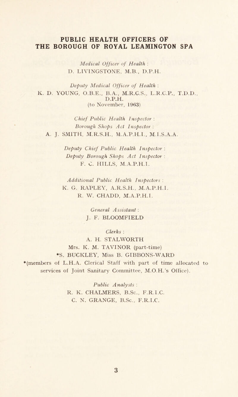 PUBLIC HEALTH OFFICERS OF THE BOROUGH OF ROYAL LEAMINGTON SPA Medical Officer of Health : D. LIVINGSTONE, M.B., D.P.H. Deputy Medical Officer of Health : K. D. YOUNG, O.B.E., B.A., M.R.C.S., L.R.C.P., T.D.D., D.P.H. (to November, 1903) Chief Public Health Inspector : Borough Shops Act Inspector : A. J. SMITH, M.R.S.H., M.A.P.H.I., M.I.S.A.A. Deputy Chief Public Health Inspector : Deputy Borough Shops Act Inspector : F. C. HILLS, M.A.P.H.I. Additional Public Health Inspectors : K. G. RAPLEY, A.R.S.H., M.A.P.H.I. R. W. CHADD, M.A.P.H.I. General Assistant : J. F. BLOOMFIELD Clerks : A. H. STALWORTH Mrs. K. M. TAVINOR (part-time) *S. BUCKLEY, Miss B. GIBBONS-WARD * (members of L.H.A. Clerical Staff with part of time allocated to services of Joint Sanitary Committee, M.O.H.’s Office). Public Analysts : R. K. CHALMERS, B.Sc., F.R.I.C. C. N. GRANGE, B.Sc., F.R.I.C.