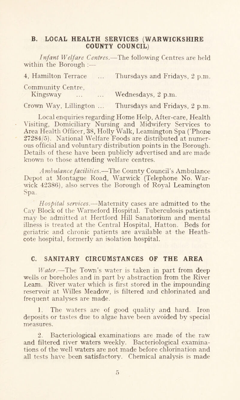 B. LOCAL HEALTH SERVICES (WARWICKSHIRE COUNTY COUNCIL) Infant Welfare Centres.—The following Centres are held within the Borough 4, Hamilton Terrace ... Thursdays and Fridays, 2 p.m. Community Centre, Kingsway ... ... Wednesdays, 2 p.m. Crown Way, Lillington ... Thursdays and Fridays, 2 p.m. Local enquiries regarding Home Help, After-care, Health Visiting, Domiciliary Nursing and Midwifery Services to Area Health Officer, 38, Holly Walk, Leamington Spa (’Phone 27284/5). National Welfare Foods are distributed at numer¬ ous official and voluntary distribution points in the Borough. Details of these have been publicly advertised and are made known to those attending welfare centres. Ambulance facilities.—The County Council’s Ambulance Depot at Montague Road, Warwick (Telephone No. War¬ wick 42386), also serves the Borough of Ro3ral Leamington Spa. Hospital services.—Maternity cases are admitted to the Cay Block of the Warneford Hospital. Tuberculosis patients may be admitted at Hertford Hill Sanatorium and mental illness is treated at the Central Hospital, Hatton. Beds for geriatric and chronic patients are available at the Heath- cote hospital, formerly an isolation hospital. C. SANITARY CIRCUMSTANCES OF THE AREA Water.—The Town’s water is taken in part from deep wells or boreholes and in part by abstraction from the River Learn. River water which is first stored in the impounding reservoir at Willes Meadow, is filtered and chlorinated and frequent analyses are made. 1. The waters are of good quality and hard. Iron deposits or tastes due to algae have been avoided by special measures. 2. Bacteriological examinations are made of the raw and filtered river waters weekly. Bacteriological examina¬ tions of the well waters are not made before chlorination and all tests have been satisfactory. Chemical analysis is made