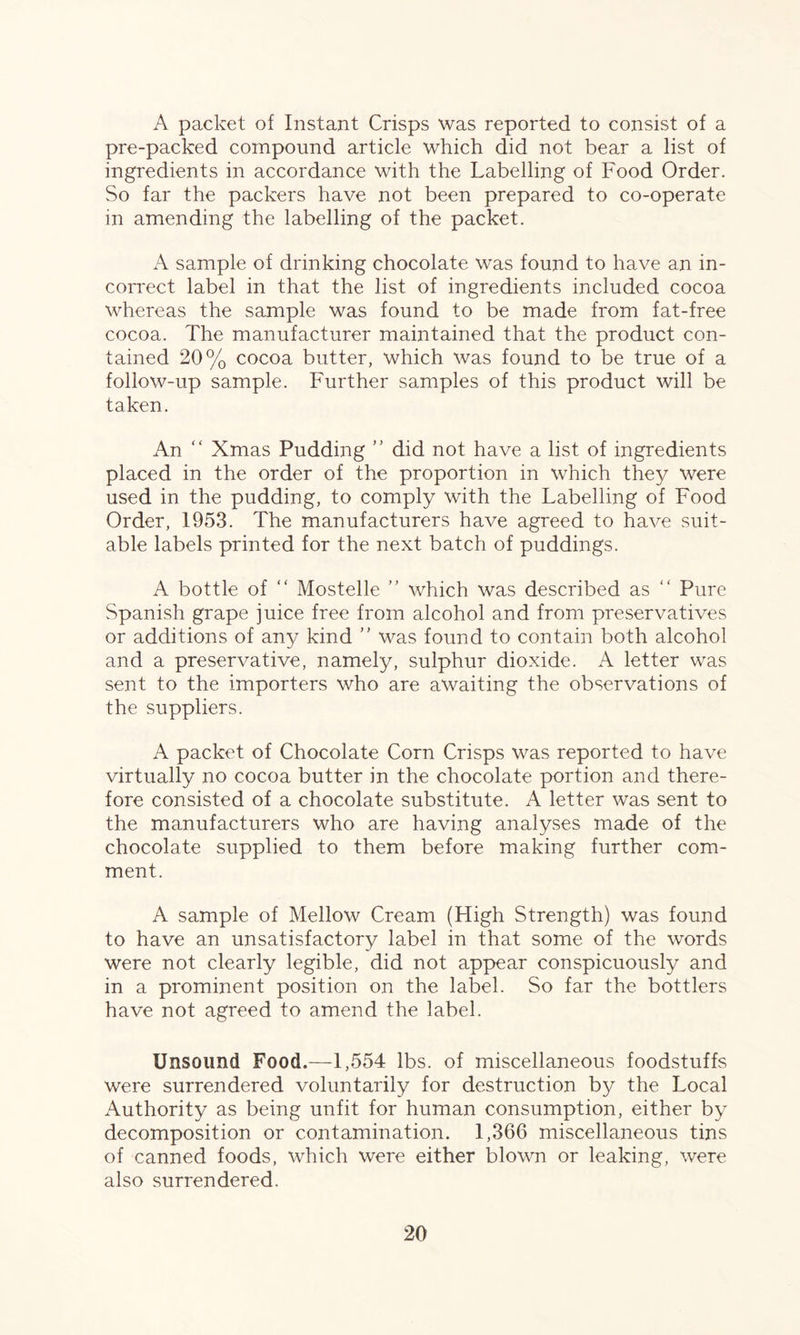 A packet of Instant Crisps was reported to consist of a pre-packed compound article which did not bear a list of ingredients in accordance with the Labelling of Food Order. So far the packers have not been prepared to co-operate in amending the labelling of the packet. A sample of drinking chocolate was found to have an in¬ correct label in that the list of ingredients included cocoa whereas the sample was found to be made from fat-free cocoa. The manufacturer maintained that the product con¬ tained 20% cocoa butter, which was found to be true of a follow-up sample. Further samples of this product will be taken. An “ Xmas Pudding ” did not have a list of ingredients placed in the order of the proportion in which they were used in the pudding, to comply with the Labelling of Food Order, 1953. The manufacturers have agreed to have suit¬ able labels printed for the next batch of puddings. A bottle of “ Mostelle ” which was described as “ Pure Spanish grape juice free from alcohol and from preservatives or additions of any kind ” was found to contain both alcohol and a preservative, namely, sulphur dioxide. A letter was sent to the importers who are awaiting the observations of the suppliers. A packet of Chocolate Corn Crisps was reported to have virtually no cocoa butter in the chocolate portion and there¬ fore consisted of a chocolate substitute. A letter was sent to the manufacturers who are having analyses made of the chocolate supplied to them before making further com¬ ment. A sample of Mellow Cream (High Strength) was found to have an unsatisfactory label in that some of the words were not clearly legible, did not appear conspicuously and in a prominent position on the label. So far the bottlers have not agreed to amend the label. Unsound Food.—1,554 lbs. of miscellaneous foodstuffs were surrendered voluntarily for destruction by the Local Authority as being unfit for human consumption, either by decomposition or contamination. 1,366 miscellaneous tins of canned foods, which were either blown or leaking, were also surrendered.