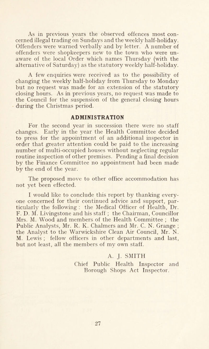 As in previous years the observed offences most con¬ cerned illegal trading on Sundays and the weekly half-holiday. Offenders were warned verbally and by letter. A number of offenders were shopkeepers new to the town who were un¬ aware of the local Order which names Thursday (with the alternative of Saturday) as the statutory weekly half-holiday. A few enquiries were received as to the possibility of changing the weekly half-holiday from Thursday to Monday but no request was made for an extension of the statutory closing hours. As in previous years, no request was made to the Council for the suspension of the general closing hours ► during the Christmas period. ADMINISTRATION For the second year in succession there were no staff changes. Early in the year the Health Committee decided to press for the appointment of an additional inspector in order that greater attention could be paid to the increasing number of multi-occupied houses without neglecting regular routine inspection of other premises. Pending a final decision by the Finance Committee no appointment had been made by the end of the year. The proposed move to other office accommodation has not yet been effected. I would like to conclude this report by thanking every¬ one concerned for their continued advice and support, par¬ ticularly the following : the Medical Officer of Health, Dr. F. D. M. Livingstone and his staff ; the Chairman, Councillor Mrs. M. Wood and members of the Health Committee ; the Public Analysts, Mr. R. K. Chalmers and Mr. C. N. Grange ; the Analyst to the Warwickshire Clean Air Council, Mr. N. M. Lewis ; fellow officers in other departments and last, but not least, all the members of my own staff. A. J. SMITH Chief Public Health Inspector and Borough Shops Act Inspector.