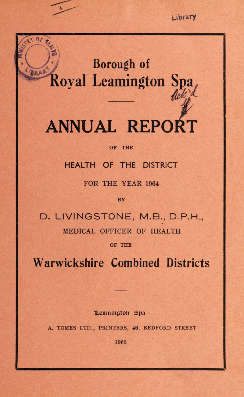 Library ^ / \ . Borough of oyal Leamington Spa ANNUAL REPORT OF THE HEALTH OF THE DISTRICT FOR THE YEAR 1964 BY D. LIVINGSTONE, [S/LB., D.P.H., / MEDICAL OFFICER OF HEALTH OF THE Warwickshire Combined Districts Heamtnoton Spa A. TOMES LTD., PRINTERS, 46, BEDFORD STREET 1965