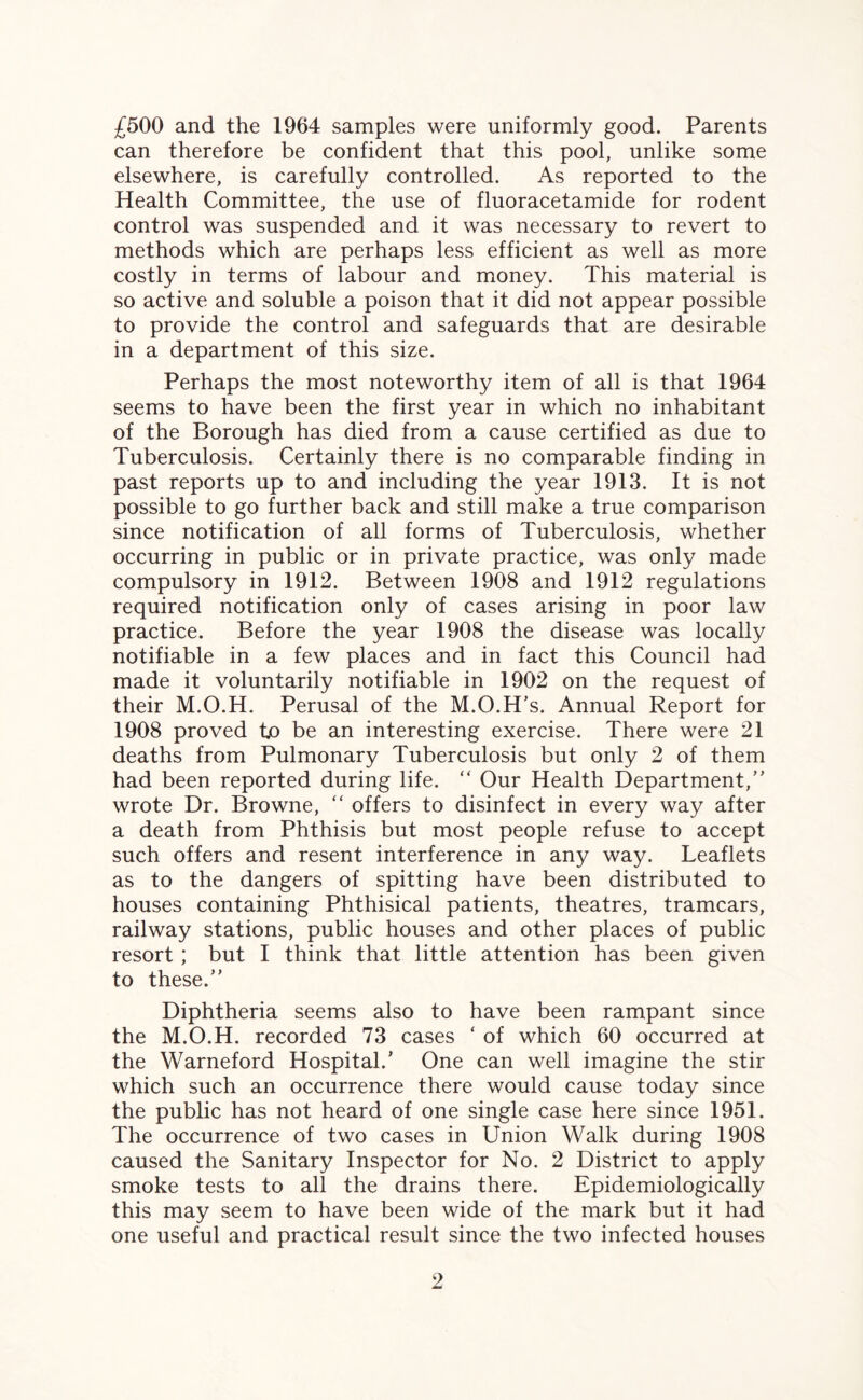 £500 and the 1964 samples were uniformly good. Parents can therefore be confident that this pool, unlike some elsewhere, is carefully controlled. As reported to the Health Committee, the use of fluoracetamide for rodent control was suspended and it was necessary to revert to methods which are perhaps less efficient as well as more costly in terms of labour and money. This material is so active and soluble a poison that it did not appear possible to provide the control and safeguards that are desirable in a department of this size. Perhaps the most noteworthy item of all is that 1964 seems to have been the first year in which no inhabitant of the Borough has died from a cause certified as due to Tuberculosis. Certainly there is no comparable finding in past reports up to and including the year 1913. It is not possible to go further back and still make a true comparison since notification of all forms of Tuberculosis, whether occurring in public or in private practice, was only made compulsory in 1912. Between 1908 and 1912 regulations required notification only of cases arising in poor law practice. Before the year 1908 the disease was locally notifiable in a few places and in fact this Council had made it voluntarily notifiable in 1902 on the request of their M.O.H. Perusal of the M.O.H’s. Annual Report for 1908 proved to be an interesting exercise. There were 21 deaths from Pulmonary Tuberculosis but only 2 of them had been reported during life. “ Our Health Department/' wrote Dr. Browne, “ offers to disinfect in every way after a death from Phthisis but most people refuse to accept such offers and resent interference in any way. Leaflets as to the dangers of spitting have been distributed to houses containing Phthisical patients, theatres, tramcars, railway stations, public houses and other places of public resort ; but I think that little attention has been given to these. Diphtheria seems also to have been rampant since the M.O.H. recorded 73 cases ‘ of which 60 occurred at the Warneford Hospital.' One can well imagine the stir which such an occurrence there would cause today since the public has not heard of one single case here since 1951. The occurrence of two cases in Union Walk during 1908 caused the Sanitary Inspector for No. 2 District to apply smoke tests to all the drains there. Epidemiologically this may seem to have been wide of the mark but it had one useful and practical result since the two infected houses