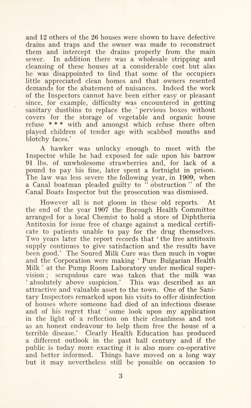 and 12 others of the 26 houses were shown to have defective drains and traps and the owner was made to reconstruct them and intercept the drains properly from the main sewer. In addition there was a wholesale stripping and cleansing of these houses at a considerable cost but alas he was disappointed to find that some of the occupiers little appreciated clean homes and that owners resented demands for the abatement of nuisances. Indeed the work of the Inspectors cannot have been either easy or pleasant since, for example, difficulty was encountered in getting sanitary dustbins to replace the ‘ pervious boxes without covers for the storage of vegetable and organic house refuse * * * with and amongst which refuse there often played children of tender age with scabbed mouths and blotchy faces.’ A hawker was unlucky enough to meet with the Inspector while he had exposed for sale upon his barrow 91 lbs. of unwholesome strawberries and, for lack of a pound to pay his fine, later spent a fortnight in prison. The law was less severe the following year, in 1909, when a Canal boatman pleaded guilty to “ obstruction ” of the Canal Boats Inspector but the prosecution was dismissed. However all is not gloom in these old reports. At the end of the year 1907 the Borough Health Committee arranged for a local Chemist to hold a store of Diphtheria Antitoxin for issue free of charge against a medical certifi¬ cate to patients unable to pay for the drug themselves. Two years later the report records that ‘ the free antitoxin supply continues to give satisfaction and the results have been good.’ The Soured Milk Cure was then much in vogue and the Corporation were making ‘ Pure Bulgarian Health Milk ’ at the Pump Room Laboratory under medical super¬ vision ; scrupulous care was taken that the milk was ‘ absolutely above suspicion.’ This was described as an attractive and valuable asset to the town. One of the Sani¬ tary Inspectors remarked upon his visits to offer disinfection of houses where someone had died of an infectious disease and of his regret that ‘ some look upon my application in the light of a reflection on their cleanliness and not as an honest endeavour to help them free the house of a terrible disease.’ Clearly Health Education has produced a different outlook in the past half century and if the public is today more exacting it is also more co-operative and better informed. Things have moved on a long way but it may nevertheless still be possible on occasion to