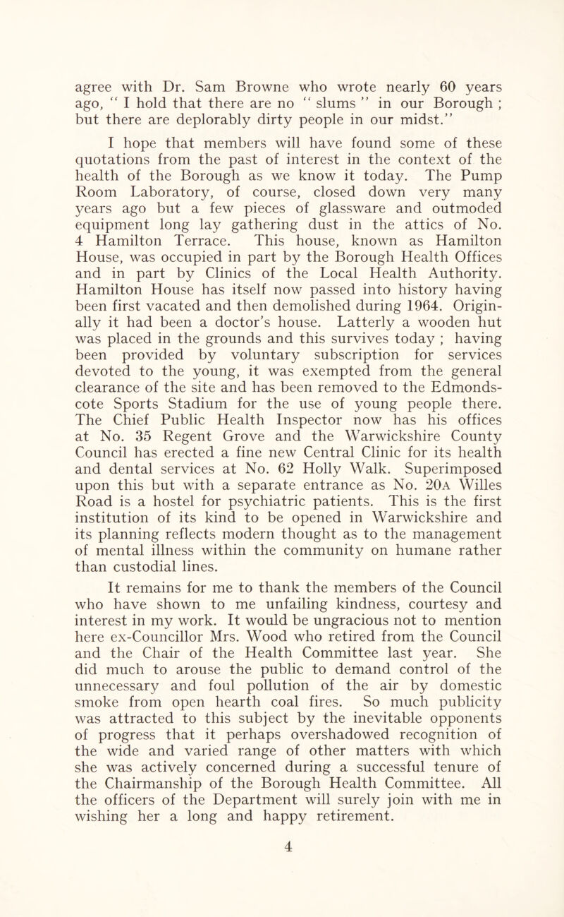 agree with Dr. Sam Browne who wrote nearly 60 years ago, “ I hold that there are no “ slums ” in our Borough ; but there are deplorably dirty people in our midst.” I hope that members will have found some of these quotations from the past of interest in the context of the health of the Borough as we know it today. The Pump Room Laboratory, of course, closed down very many years ago but a few pieces of glassware and outmoded equipment long lay gathering dust in the attics of No. 4 Hamilton Terrace. This house, known as Hamilton House, was occupied in part by the Borough Health Offices and in part by Clinics of the Local Health Authority. Hamilton House has itself now passed into history having been first vacated and then demolished during 1964. Origin¬ ally it had been a doctor’s house. Latterly a wooden hut was placed in the grounds and this survives today ; having been provided by voluntary subscription for services devoted to the young, it was exempted from the general clearance of the site and has been removed to the Edmonds- cote Sports Stadium for the use of young people there. The Chief Public Health Inspector now has his offices at No. 35 Regent Grove and the Warwickshire County Council has erected a fine new Central Clinic for its health and dental services at No. 62 Holly Walk. Superimposed upon this but with a separate entrance as No. 20a Willes Road is a hostel for psychiatric patients. This is the first institution of its kind to be opened in Warwickshire and its planning reflects modern thought as to the management of mental illness within the community on humane rather than custodial lines. It remains for me to thank the members of the Council who have shown to me unfailing kindness, courtesy and interest in my work. It would be ungracious not to mention here ex-Councillor Mrs. Wood who retired from the Council and the Chair of the Health Committee last year. She did much to arouse the public to demand control of the unnecessary and foul pollution of the air by domestic smoke from open hearth coal fires. So much publicity was attracted to this subject by the inevitable opponents of progress that it perhaps overshadowed recognition of the wide and varied range of other matters with which she was actively concerned during a successful tenure of the Chairmanship of the Borough Health Committee. All the officers of the Department will surely join with me in wishing her a long and happy retirement.