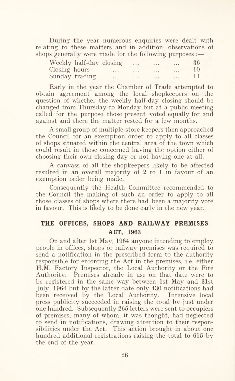 During the year numerous enquiries were dealt with relating to these matters and in addition, observations of shops generally were made for the following purposes :— Weekly half-day closing ... ... ... 36 Closing hours ... ... ... ... 10 Sunday trading ... ... ... ... 11 Early in the year the Chamber of Trade attempted to obtain agreement among the local shopkeepers on the question of whether the weekly half-day closing should be changed from Thursday to Monday but at a public meeting called for the purpose those present voted equally for and against and there the matter rested for a few months. A small group of multiple-store keepers then approached the Council for an exemption order to apply to all classes of shops situated within the central area of the town which could result in those concerned having the option either of choosing their own closing day or not having one at all. A canvass of all the shopkeepers likely to be affected resulted in an overall majority of 2 to 1 in favour of an exemption order being made. Consequently the Health Committee recommended to the Council the making of such an order to apply to all those classes of shops where there had been a majority vote in favour. This is likely to be done early in the new year. THE OFFICES, SHOPS AND RAILWAY PREMISES ACT, 1963 On and after 1st May, 1964 anyone intending to employ people in offices, shops or railway premises was required to send a notification in the prescribed form to the authority responsible for enforcing the Act in the premises, i.e. either H.M. Factory Inspector, the Local Authority or the Fire Authority. Premises already in use on that date were to be registered in the same way between 1st May and 31st July, 1964 but by the latter date only 430 notifications had been received by the Local Authority. Intensive local press publicity succeeded in raising the total by just under one hundred. Subsequently 265 letters were sent to occupiers of premises, many of whom, it was thought, had neglected to send in notifications, drawing attention to their respon¬ sibilities under the Act. This action brought in about one hundred additional registrations raising the total to 615 by the end of the year.