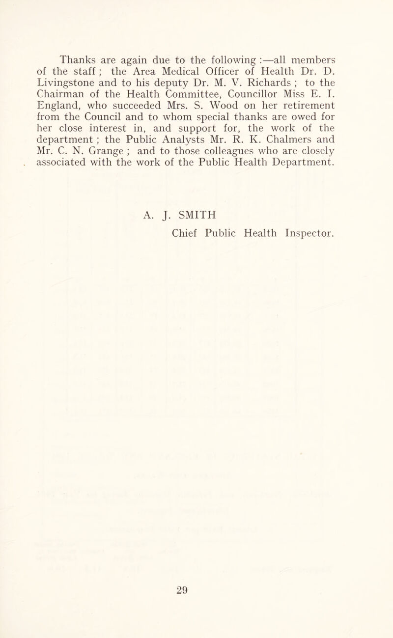 Thanks are again due to the following :—all members of the staff ; the Area Medical Officer of Health Dr. D. Livingstone and to his deputy Dr. M. V. Richards ; to the Chairman of the Health Committee, Councillor Miss E. I. England, who succeeded Mrs. S. Wood on her retirement from the Council and to whom special thanks are owed for her close interest in, and support for, the work of the department ; the Public Analysts Mr. R. K. Chalmers and Mr. C. N. Grange ; and to those colleagues who are closely associated with the work of the Public Health Department. A. J. SMITH Chief Public Health Inspector.