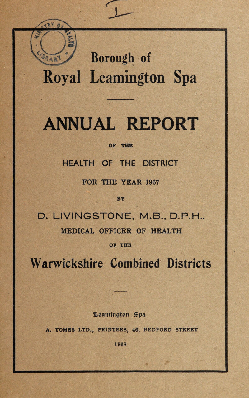 Royal Leamington Spa ANNUAL REPORT OF THE HEALTH OF THE DISTRICT FOR THE YEAR 1967 BY D. LIVINGSTONE, M.B., D.P.H., MEDICAL OFFICER OF HEALTH OF THE Warwickshire Combined Districts Heamtnaton Spa A. TOMES LTD., PRINTERS, 46, BEDFORD STREET 1968