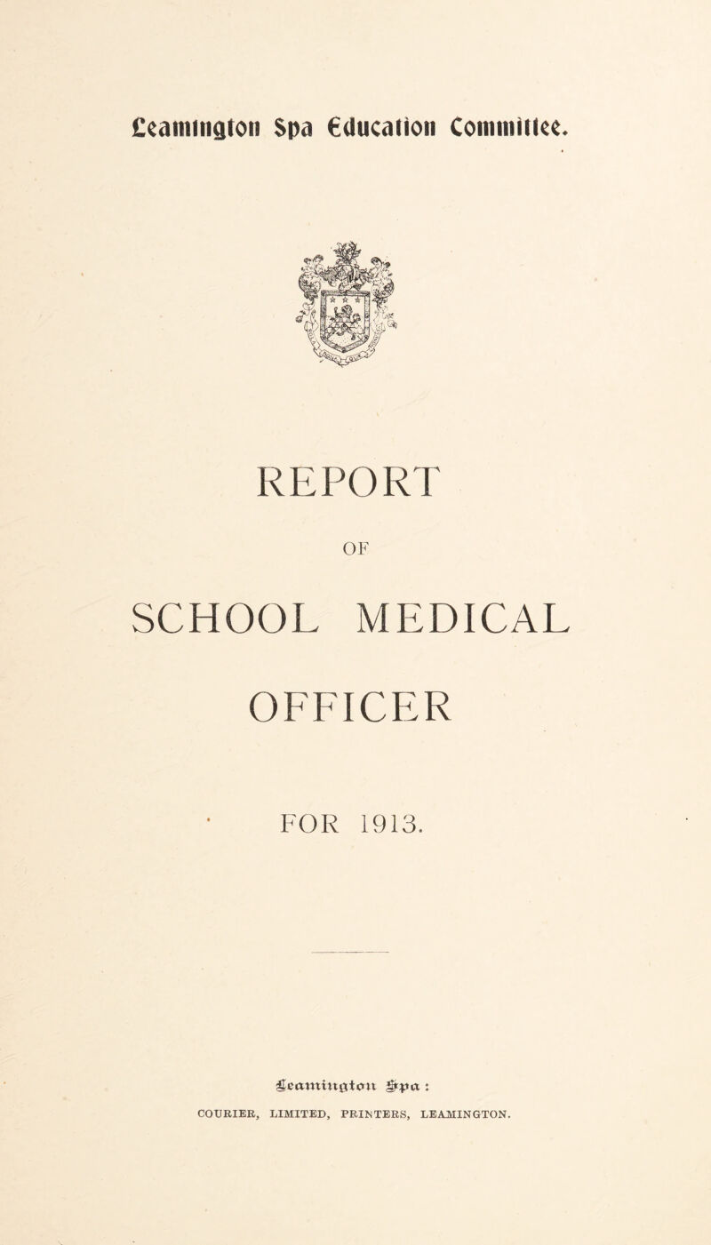 Ceamington Spa Education Committee. REPORT OF SCHOOL MEDICAL OFFICER FOR 1913. ^earoutgtint : COURIER, LIMITED, PRINTERS, LEAMINGTON.