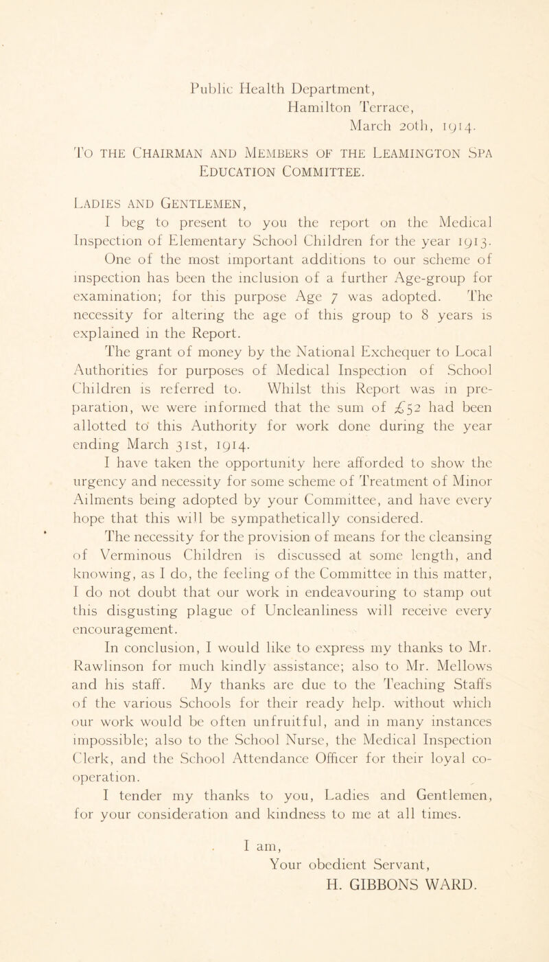 Public Health Department, Hamilton Terrace, March 20th, 1914. To the Chairman and Members of the Leamington Spa Education Committee. Ladies and Gentlemen, I beg to present to you the report on the Medical Inspection of Elementary School Children for the year 1913. One of the most important additions to our scheme of inspection has been the inclusion of a further Age-group for examination; for this purpose Age 7 was adopted. The necessity for altering the age of this group to 8 years is explained in the Report. The grant of money by the National Exchequer to Local Authorities for purposes of Medical Inspection of School Children is referred to. Whilst this Report was in pre¬ paration, we were informed that the sum of A52 had been allotted to this Authority for work done during the year ending March 31st, 1914. I have taken the opportunity here afforded to show the urgency and necessity for some scheme of Treatment of Minor Ailments being adopted by your Committee, and have every hope that this will be sympathetically considered. The necessity for the provision of means for the cleansing of Verminous Children is discussed at some length, and knowing, as I do, the feeling of the Committee in this matter, I do not doubt that our work in endeavouring to stamp out this disgusting plague of Uncleanhness will receive every enco ur a gement. In conclusion, I would like to express my thanks to Mr. Rawlmson for much kindly assistance; also to Mr. Mellows and his staff. My thanks are due to the Teaching Staffs of the various Schools for their ready help, without which our work would be often unfruitful, and in many instances impossible; also to the School Nurse, the Medical Inspection Clerk, and the School Attendance Officer for their loyal co¬ operation. I tender my thanks to you, Ladies and Gentlemen, for your consideration and kindness to me at all times. I am, Your obedient Servant, H. GIBBONS WARD.