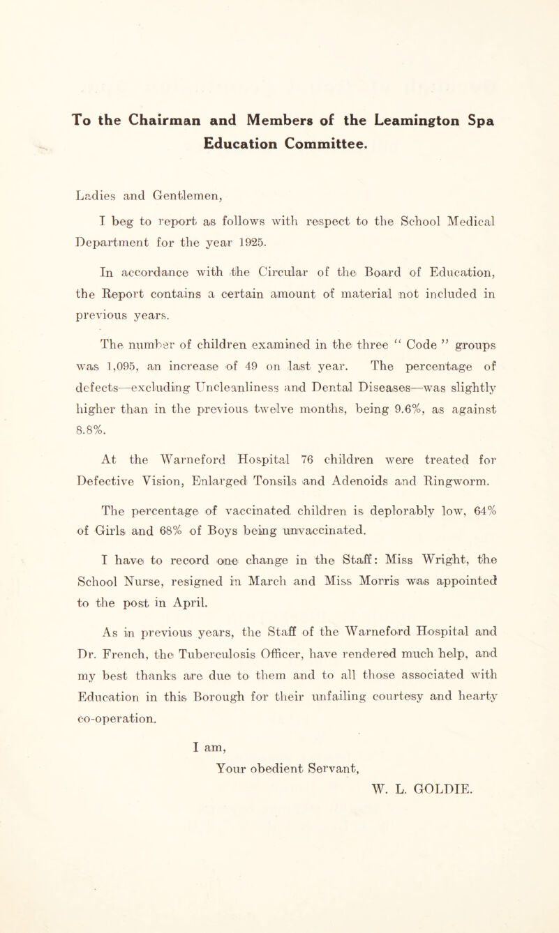 To the Chairman and Members of the Leamington Spa Education Committee. Ladies and Gentlemen, I beg to report as follows with respect to the School Medical Department for the year 1925. In accordance with the Circular of the Board of Education, the Report contains a certain amount of material not included in previous years. The number of children examined in the three “ Code ” groups was 1,095, an increase of 49 on last year. The percentage of defects—excluding Uncleanliness and Dental Diseases—was slightly higher than in the previous twelve months, being 9.6%, as against 8.8%. At the Warneford Hospital 76 children were treated for Defective Vision, Enlarged Tonsils and Adenoids and Ringworm. The percentage of vaccinated children is deplorably low, 64% of Girls and 68% of Boys being unvaccinated. I have to record one change in the Staff: Miss Wright, the School Nurse, resigned in March and Miss Morris was appointed to the post in April. As in previous years, the Staff of the Warneford Hospital and Dr. French, the Tuberculosis Officer, have rendered much help, and my best thanks are due to them and to all those associated with Education in this Borough for their unfailing courtesy and hearty co-operation. I am, Your obedient Servant, W. L. GOLDIE.