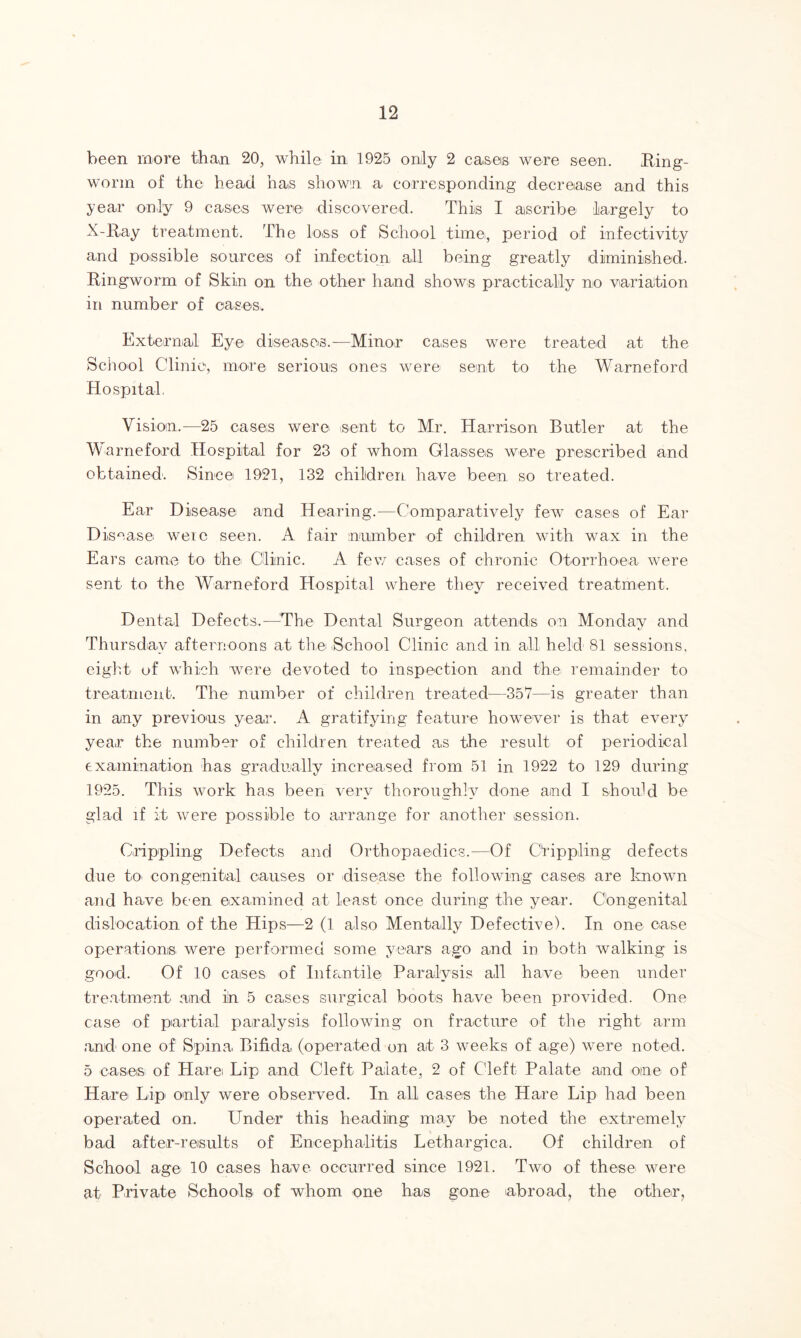 been more than 20, while in 1925 only 2 cases were seen. Iting- wonn of the head has shown a corresponding decrease and this year only 9 cases were discovered. This I ascribe largely to X-Ray treatment. The loss of School time, period of infectivity and possible sources of infection all being greatly diminished. Ringworm of Skin on the other hand shows practically no variation in number of cases. External Eye diseases.—Minor cases were treated at the School Clinic, more serious ones were sent to the Warneford Hospital. Vision,—25 cases were sent to Mr. Harrison Butler at the Warneford Hospital for 23 of whom Glasses were prescribed and obtained. Since 1921, 132 children have been so treated. Ear Disease and Hearing.—Comparatively few cases of Ear Disease weic seen. A fair number of children with wax in the Ears came to the Clinic. A few cases of chronic Otorrhoea were sent to the Warneford Hospital where they received treatment. Dental Defects,—The’ Dental Surgeon attends on Monday and Thursday afternoons at the .School Clinic and in all held 81 sessions, eight of which were devoted to inspection and the remainder to treatment. The number of children treated—357—is greater than in any previous year. A gratifying feature however is that every year the number of children treated as the result of periodical examination has gradually increased from 51 in 1922 to 129 during 1925. This work has been very thoroughly done and I should be glad if it were possible to arrange for another session. Crippling Defects and Orthopaedics.—Of Crippling defects due to congenital causes or disease the following cases are known and have been examined at least once during the year. Congenital dislocation of the Hips—2 (1 also Mentally Defective). In one case operations were performed some years ago and in both walking is good. Of 10 cases of Infantile Paralysis all have been under treatment and in 5 cases surgical boots have been provided. One case of partial paralysis following on fracture of the right arm and one of Spina Bifida (operated on at 3 weeks of age) were noted. 5 cases of Harei Lip and Cleft Palate, 2 of Cleft Palate and one of Hare Lip only were observed. In all cases the Hare Lip had been operated on. Under this heading may be noted the extremely bad after-results of Encephalitis Lethargiea. Of children of School age 10 cases have occurred since 1921. Two of these were at Private Schools of whom one has gone abroad, the other,